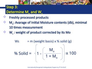 Internationally Recognized Undergraduate Program by IFT & IUFoST
Step 3:
Determine Mo and Ws
 Freshly processed products
 Mo: Avarage of Initial Moisture contents (db), minimal
10 times measurement
 Ws : weight of product corrected by its Mo
1 -
Mo
1 + Mo
x 100
% Solid =
Ws = m (weight basis) x % solid (g)
 