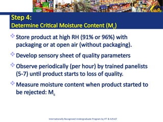 Internationally Recognized Undergraduate Program by IFT & IUFoST
Step 4:
Determine Critical Moisture Content (Mc)
Store product at high RH (91% or 96%) with
packaging or at open air (without packaging).
Develop sensory sheet of quality parameters
Observe periodically (per hour) by trained panelists
(5-7) until product starts to loss of quality.
Measure moisture content when product started to
be rejected: Mc
 
