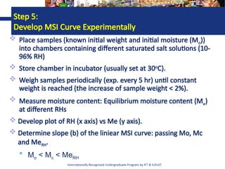Internationally Recognized Undergraduate Program by IFT & IUFoST
Step 5:
Develop MSI Curve Experimentally
 Place samples (known initial weight and initial moisture (Mo))
into chambers containing different saturated salt solutions (10-
96% RH)
 Store chamber in incubator (usually set at 30o
C).
 Weigh samples periodically (exp. every 5 hr) until constant
weight is reached (the increase of sample weight < 2%).
 Measure moisture content: Equilibrium moisture content (Me)
at different RHs
 Develop plot of RH (x axis) vs Me (y axis).
 Determine slope (b) of the liniear MSI curve: passing Mo, Mc
and MeRH.
 Mo < Mc < MeRH
 