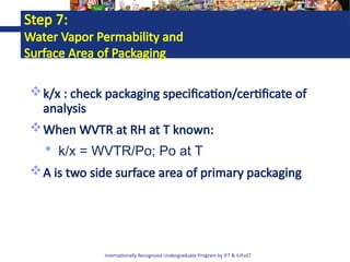 Internationally Recognized Undergraduate Program by IFT & IUFoST
Step 7:
Water Vapor Permability and
Surface Area of Packaging
k/x : check packaging specification/certificate of
analysis
When WVTR at RH at T known:
 k/x = WVTR/Po; Po at T
A is two side surface area of primary packaging
 