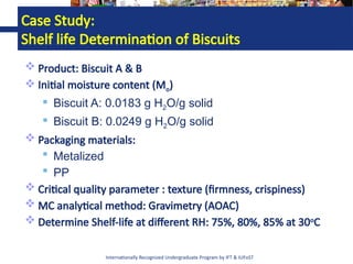 Internationally Recognized Undergraduate Program by IFT & IUFoST
Case Study:
Shelf life Determination of Biscuits
 Product: Biscuit A & B
 Initial moisture content (Mo)
 Biscuit A: 0.0183 g H2O/g solid
 Biscuit B: 0.0249 g H2O/g solid
 Packaging materials:
 Metalized
 PP
 Critical quality parameter : texture (firmness, crispiness)
 MC analytical method: Gravimetry (AOAC)
 Determine Shelf-life at different RH: 75%, 80%, 85% at 30o
C
 