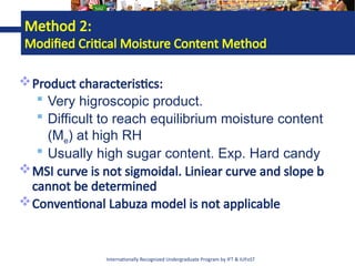 Internationally Recognized Undergraduate Program by IFT & IUFoST
Method 2:
Modified Critical Moisture Content Method
Product characteristics:
 Very higroscopic product.
 Difficult to reach equilibrium moisture content
(Me) at high RH
 Usually high sugar content. Exp. Hard candy
MSI curve is not sigmoidal. Liniear curve and slope b
cannot be determined
Conventional Labuza model is not applicable
 