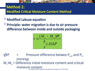 Internationally Recognized Undergraduate Program by IFT & IUFoST
Modified Labuza equation
Principle: water migration is due to air pressure
difference between inside and outside packaging
P
A
x
k
W
M
M
t s
o
c



)
(
)
(
P = Pressure difference betwee Pout and Pin
(mmHg)
Mc-Mo = Difference initial moisture content and critical
moisture content
Method 2:
Modified Critical Moisture Content Method
 