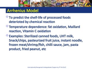 Internationally Recognized Undergraduate Program by IFT & IUFoST
Arrhenius Model
To predict the shelf-life of processed foods
deterioted by chemical reaction
Temperature dependence: fat oxidation, Maillard
reaction, Vitamin C oxidation
Examples: Sterilized canned foods, UHT milk,
Snack/chips, pasteurized fruit juice, instant noodle,
frozen meat/shrimp/fish, chilli sauce, jam, pasta
product, fried peanut, etc
 