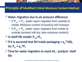 Internationally Recognized Undergraduate Program by IFT & IUFoST
Water migration due to air pressure difference
 If Pout > Pin, water vapor migrates from outside to
inside. Moisture content of product will increase
 If Pout < Pin, water vapor migrates from inside to
outside (product will dry, less moisture content).
In shelf-life model: Pout>Pin
If it is assumed that RH inside packaging = aw*100,
So: Pin = aw*Po
Time for water migration to reach Mc : product shelf
life
Principle of Modified Critical Moisture Content Method
 