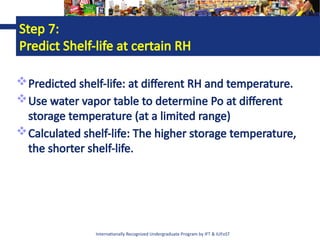 Internationally Recognized Undergraduate Program by IFT & IUFoST
Step 7:
Predict Shelf-life at certain RH
Predicted shelf-life: at different RH and temperature.
Use water vapor table to determine Po at different
storage temperature (at a limited range)
Calculated shelf-life: The higher storage temperature,
the shorter shelf-life.
 