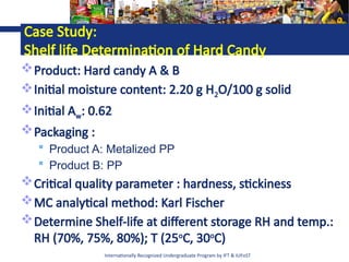 Internationally Recognized Undergraduate Program by IFT & IUFoST
Case Study:
Shelf life Determination of Hard Candy
Product: Hard candy A & B
Initial moisture content: 2.20 g H2O/100 g solid
Initial Aw: 0.62
Packaging :
 Product A: Metalized PP
 Product B: PP
Critical quality parameter : hardness, stickiness
MC analytical method: Karl Fischer
Determine Shelf-life at different storage RH and temp.:
RH (70%, 75%, 80%); T (25o
C, 30o
C)
 