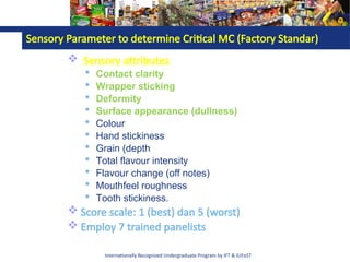 Internationally Recognized Undergraduate Program by IFT & IUFoST
Sensory Parameter to determine Critical MC (Factory Standar)
 Sensory attributes
 Contact clarity
 Wrapper sticking
 Deformity
 Surface appearance (dullness)
 Colour
 Hand stickiness
 Grain (depth
 Total flavour intensity
 Flavour change (off notes)
 Mouthfeel roughness
 Tooth stickiness.
 Score scale: 1 (best) dan 5 (worst)
 Employ 7 trained panelists
 