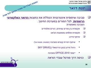 36
‫כתובות‬ ‫את‬ ‫הכוללת‬ ‫אינטרנטית‬ ‫שיתופית‬ ‫סביבה‬‫האלקטרוני‬ ‫הדואר‬
‫הרשמיות‬‫החינוך‬ ‫במערכת‬ ‫המורים‬ ‫לכל‬.
:‫מאפשרת‬ ‫הסביבה‬
‫ותלמידים‬ ‫הורים‬ ,‫עמיתים‬ ‫מורים‬ ‫בין‬ ‫תקשורת‬
‫תקשורת‬online‫הצ'אט‬ ‫באמצעות‬
:‫מידע‬ ‫שיתוף‬
‫בסביבה‬ ‫קבצים‬ ‫ויצירת‬ ‫שיתוף‬('‫וכו‬ ‫מצגות‬ ,‫)תמונות‬
) ‫הוירטואלי‬ ‫בכונן‬ ‫מידע‬ ‫ניהול‬)SKY DRIVE
‫יישומי‬2010OFFICE‫בסביבה‬
‫הוראה‬ ‫עובדי‬ ‫פורטל‬ ‫דרך‬ ‫כניסה‬
‫דואר‬ ‫יונת‬
 