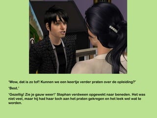 ‘Wow, dat is zo tof! Kunnen we een keertje verder praten over de opleiding?’
‘Best.’
‘Gezellig! Zie je gauw weer!’ Stephan verdween opgewekt naar beneden. Het was
niet veel, maar hij had haar toch aan het praten gekregen en het leek wel wat te
worden.
 