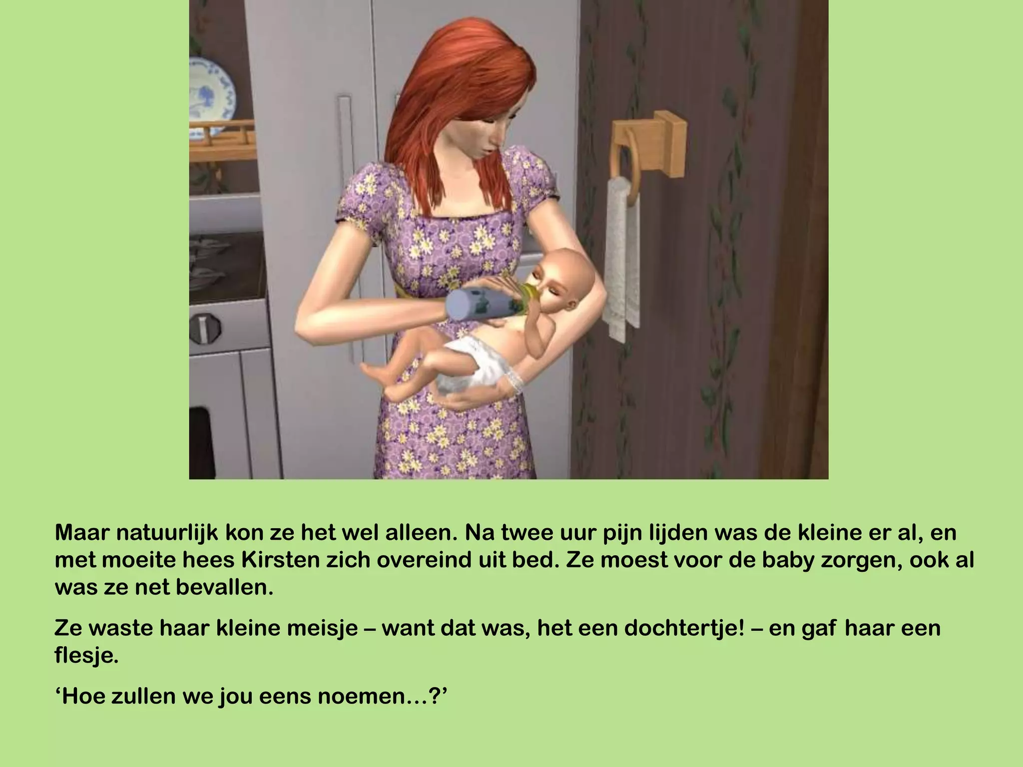 Maar natuurlijk kon ze het wel alleen. Na twee uur pijn lijden was de kleine er al, en
met moeite hees Kirsten zich overeind uit bed. Ze moest voor de baby zorgen, ook al
was ze net bevallen.
Ze waste haar kleine meisje – want dat was, het een dochtertje! – en gaf haar een
flesje.
‘Hoe zullen we jou eens noemen…?’
 
