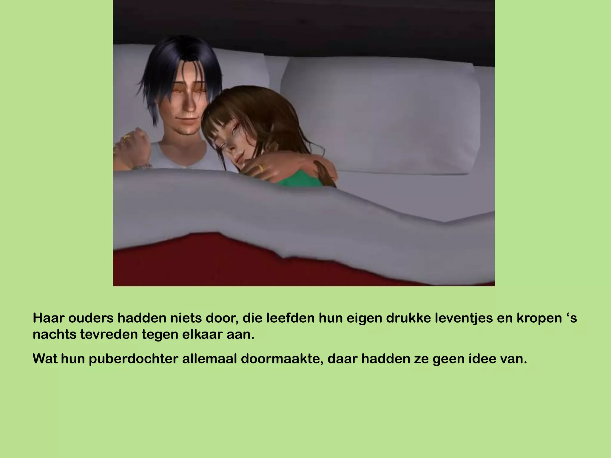 Haar ouders hadden niets door, die leefden hun eigen drukke leventjes en kropen ‘s
nachts tevreden tegen elkaar aan.
Wat hun puberdochter allemaal doormaakte, daar hadden ze geen idee van.
 