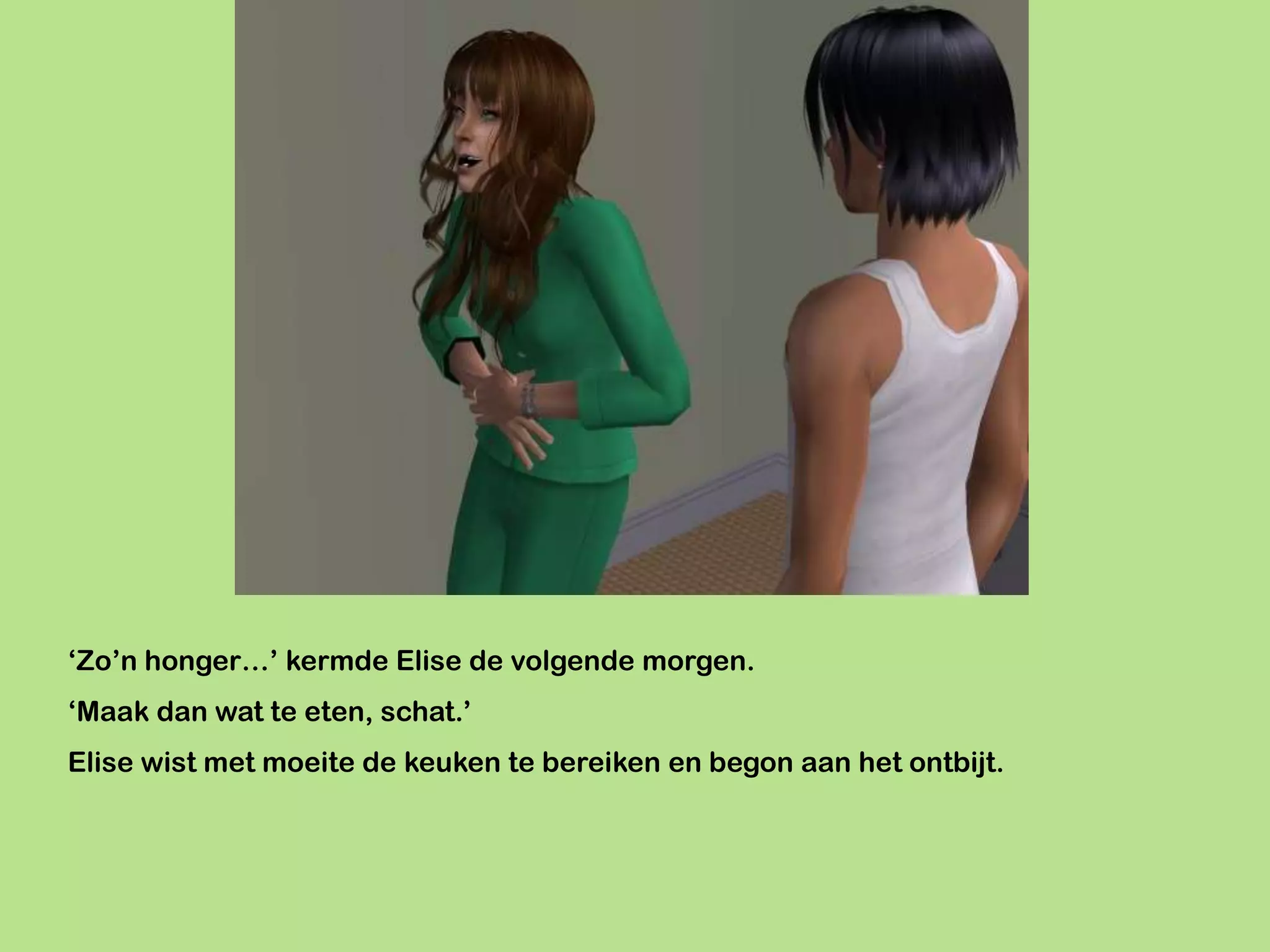 ‘Zo’n honger…’ kermde Elise de volgende morgen.
‘Maak dan wat te eten, schat.’
Elise wist met moeite de keuken te bereiken en begon aan het ontbijt.
 