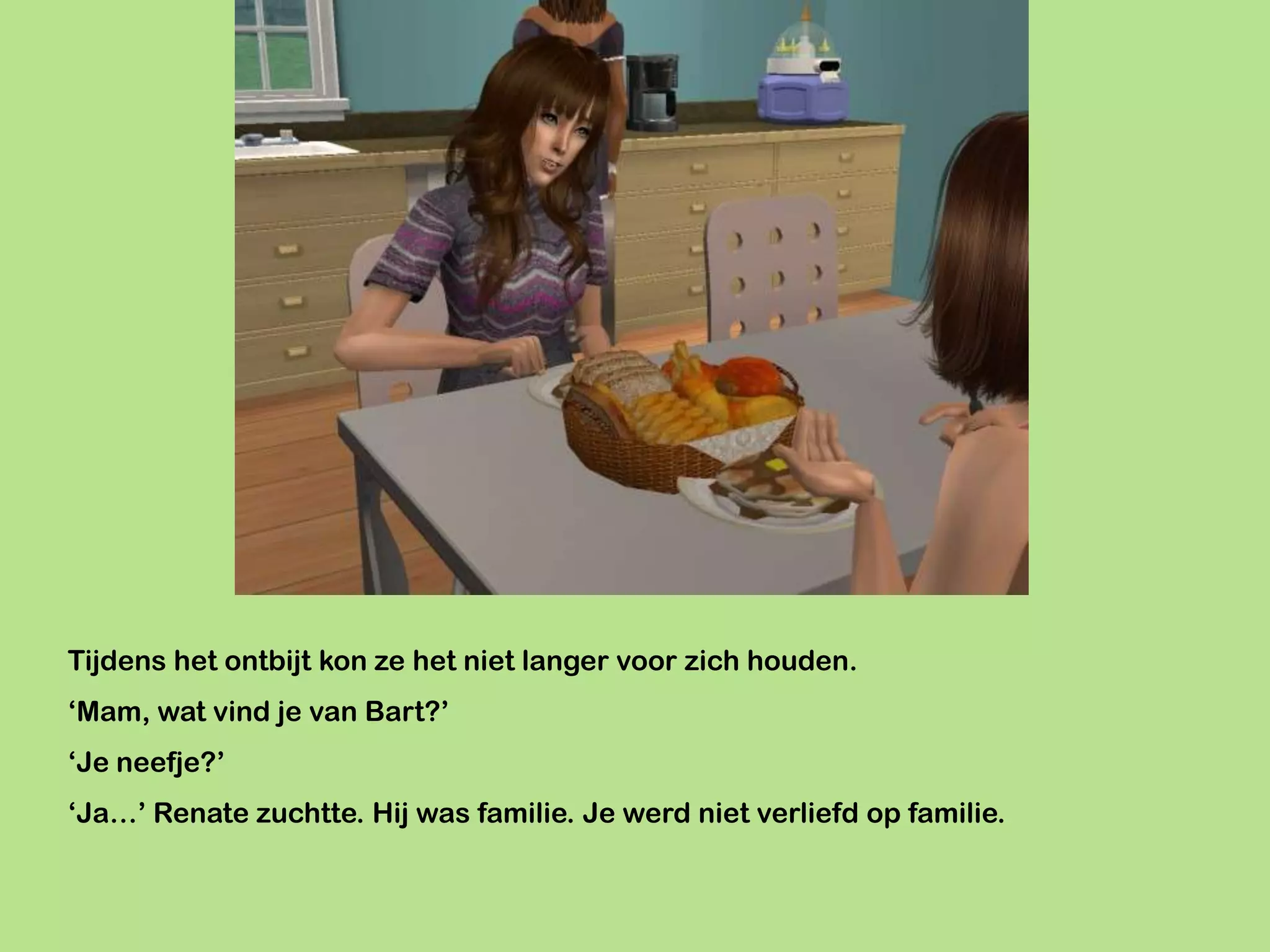 Tijdens het ontbijt kon ze het niet langer voor zich houden.
‘Mam, wat vind je van Bart?’
‘Je neefje?’
‘Ja…’ Renate zuchtte. Hij was familie. Je werd niet verliefd op familie.
 