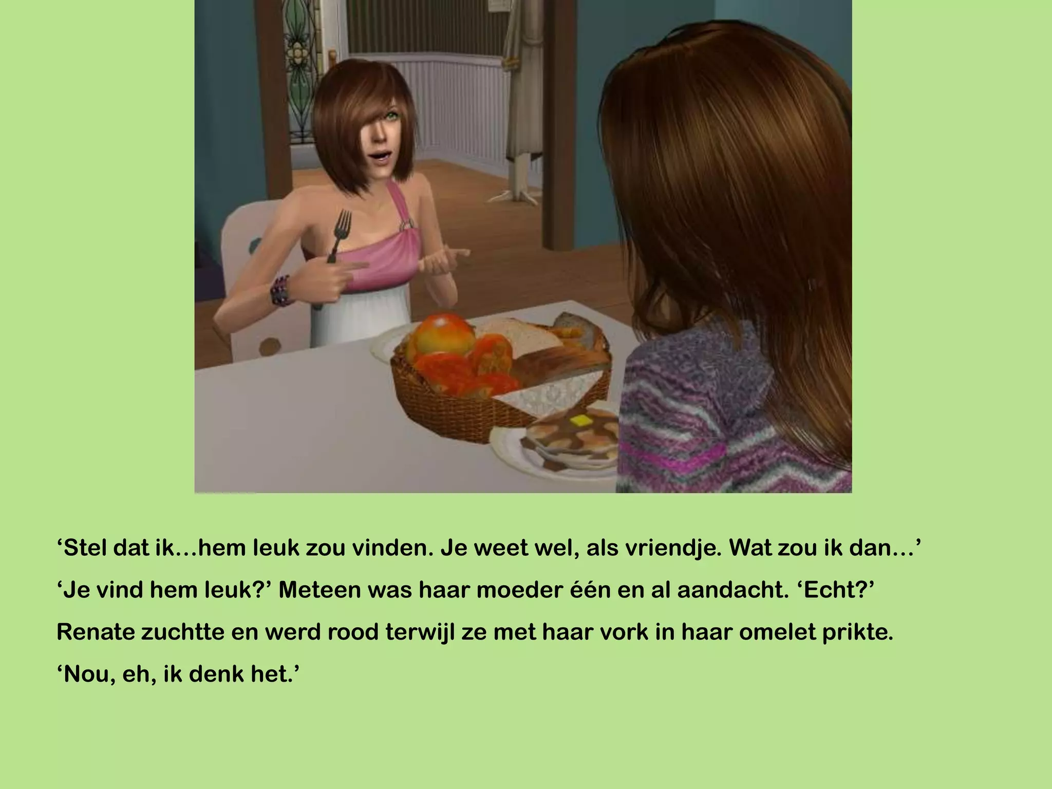 ‘Stel dat ik…hem leuk zou vinden. Je weet wel, als vriendje. Wat zou ik dan…’
‘Je vind hem leuk?’ Meteen was haar moeder één en al aandacht. ‘Echt?’
Renate zuchtte en werd rood terwijl ze met haar vork in haar omelet prikte.
‘Nou, eh, ik denk het.’
 