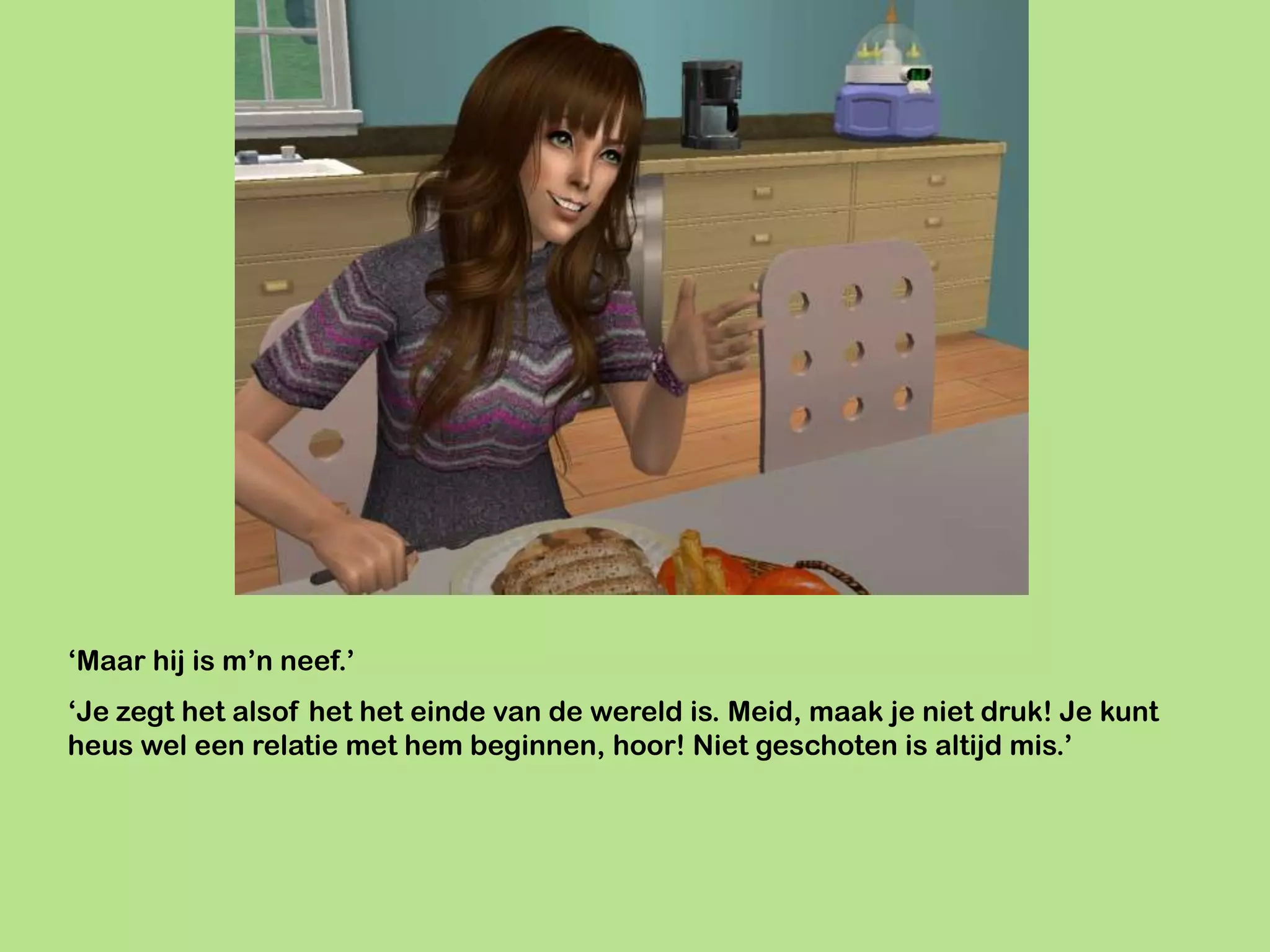 ‘Maar hij is m’n neef.’
‘Je zegt het alsof het het einde van de wereld is. Meid, maak je niet druk! Je kunt
heus wel een relatie met hem beginnen, hoor! Niet geschoten is altijd mis.’
 