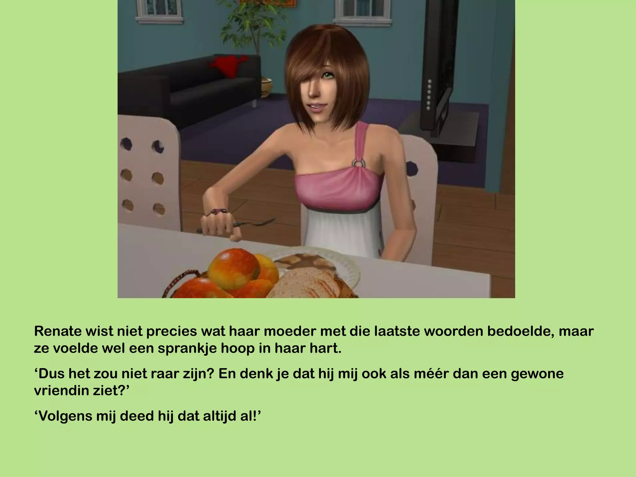 Renate wist niet precies wat haar moeder met die laatste woorden bedoelde, maar
ze voelde wel een sprankje hoop in haar hart.
‘Dus het zou niet raar zijn? En denk je dat hij mij ook als méér dan een gewone
vriendin ziet?’
‘Volgens mij deed hij dat altijd al!’
 