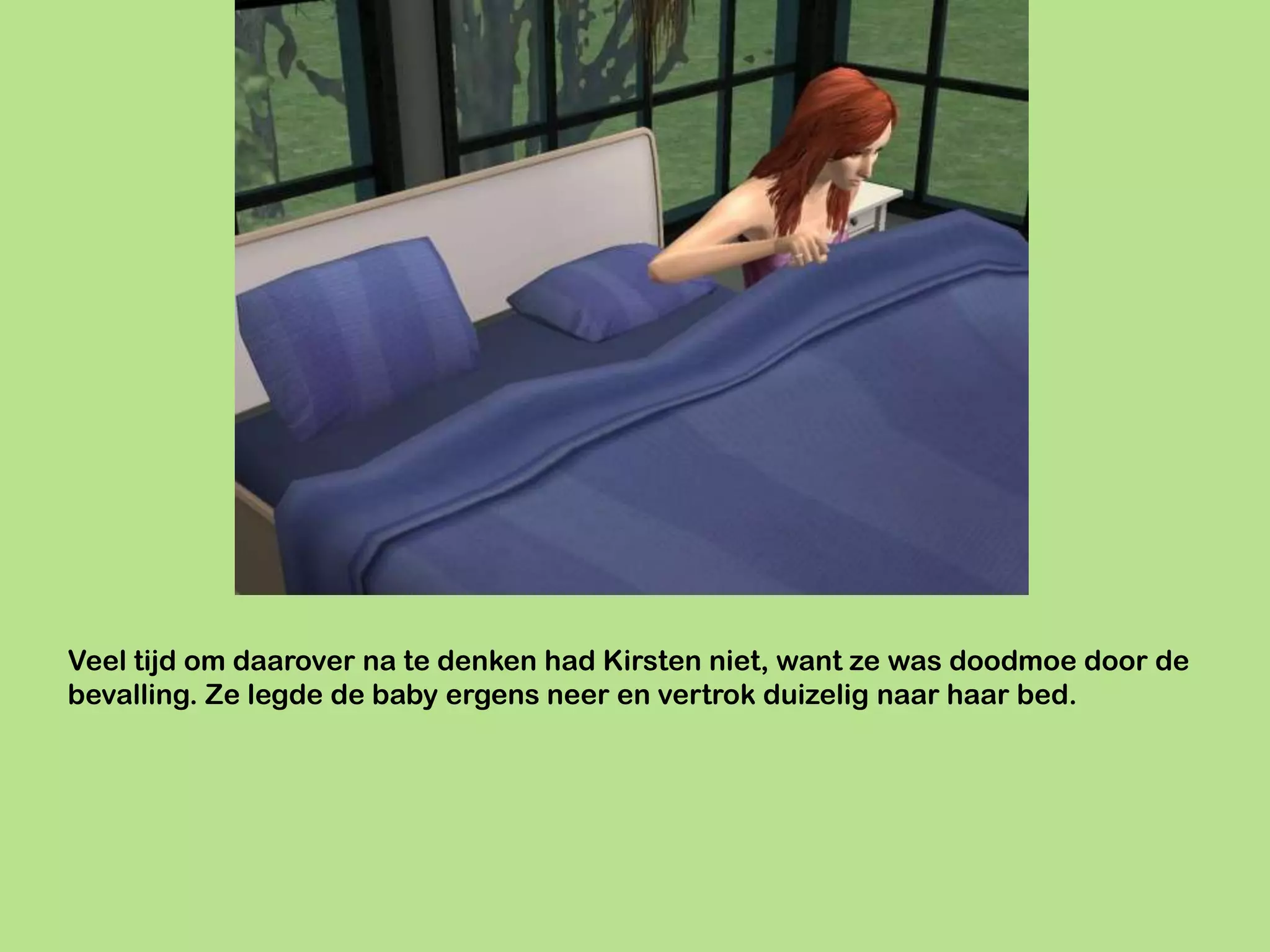 Veel tijd om daarover na te denken had Kirsten niet, want ze was doodmoe door de
bevalling. Ze legde de baby ergens neer en vertrok duizelig naar haar bed.
 
