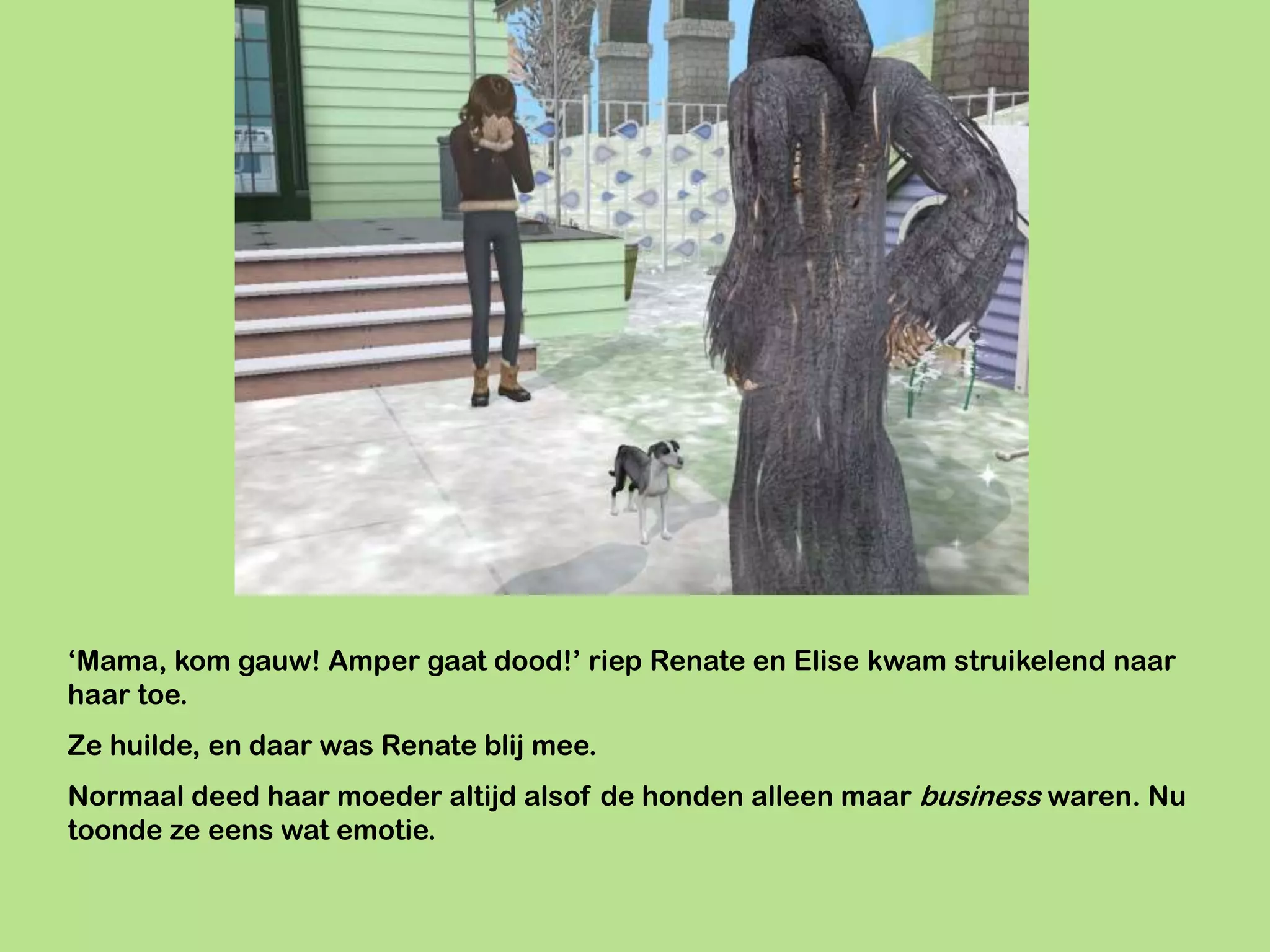 ‘Mama, kom gauw! Amper gaat dood!’ riep Renate en Elise kwam struikelend naar
haar toe.
Ze huilde, en daar was Renate blij mee.
Normaal deed haar moeder altijd alsof de honden alleen maar business waren. Nu
toonde ze eens wat emotie.
 