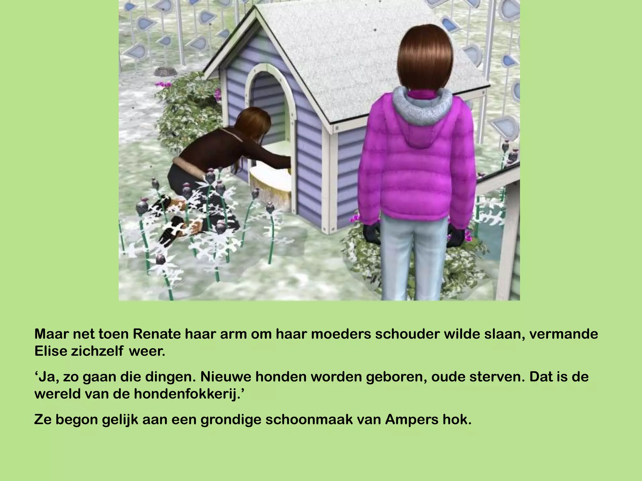 Maar net toen Renate haar arm om haar moeders schouder wilde slaan, vermande
Elise zichzelf weer.
‘Ja, zo gaan die dingen. Nieuwe honden worden geboren, oude sterven. Dat is de
wereld van de hondenfokkerij.’
Ze begon gelijk aan een grondige schoonmaak van Ampers hok.
 