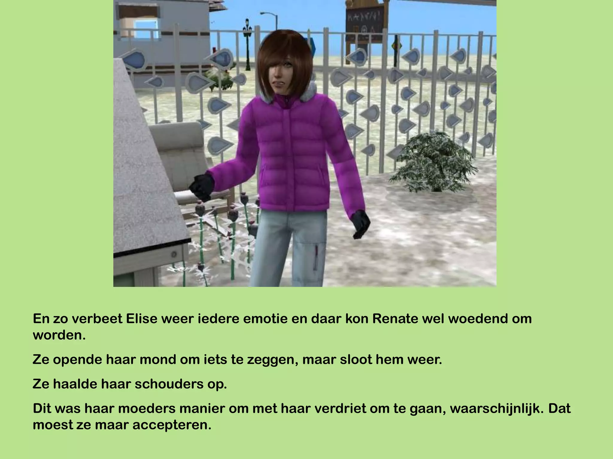 En zo verbeet Elise weer iedere emotie en daar kon Renate wel woedend om
worden.
Ze opende haar mond om iets te zeggen, maar sloot hem weer.
Ze haalde haar schouders op.
Dit was haar moeders manier om met haar verdriet om te gaan, waarschijnlijk. Dat
moest ze maar accepteren.
 