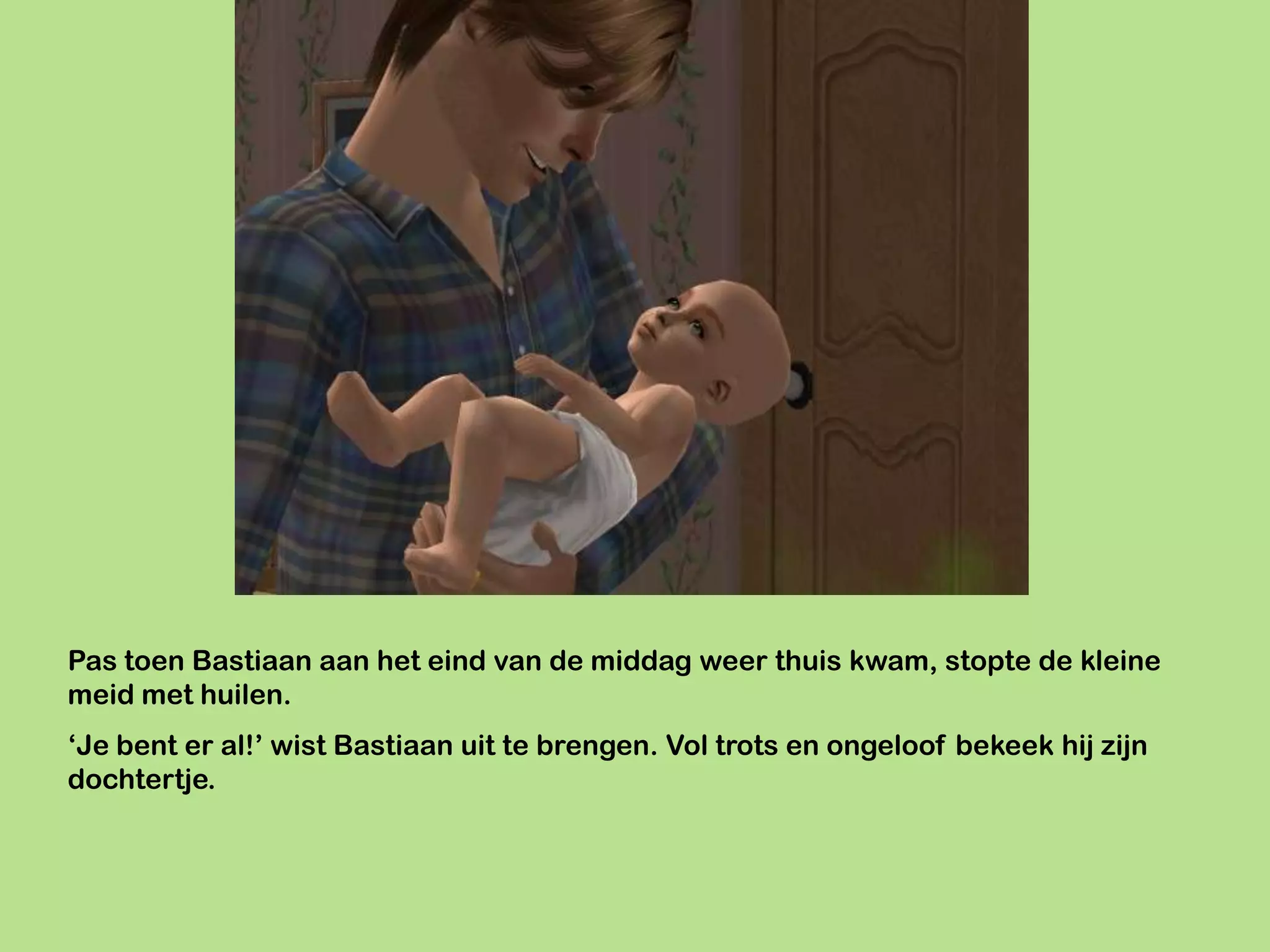 Pas toen Bastiaan aan het eind van de middag weer thuis kwam, stopte de kleine
meid met huilen.
‘Je bent er al!’ wist Bastiaan uit te brengen. Vol trots en ongeloof bekeek hij zijn
dochtertje.
 