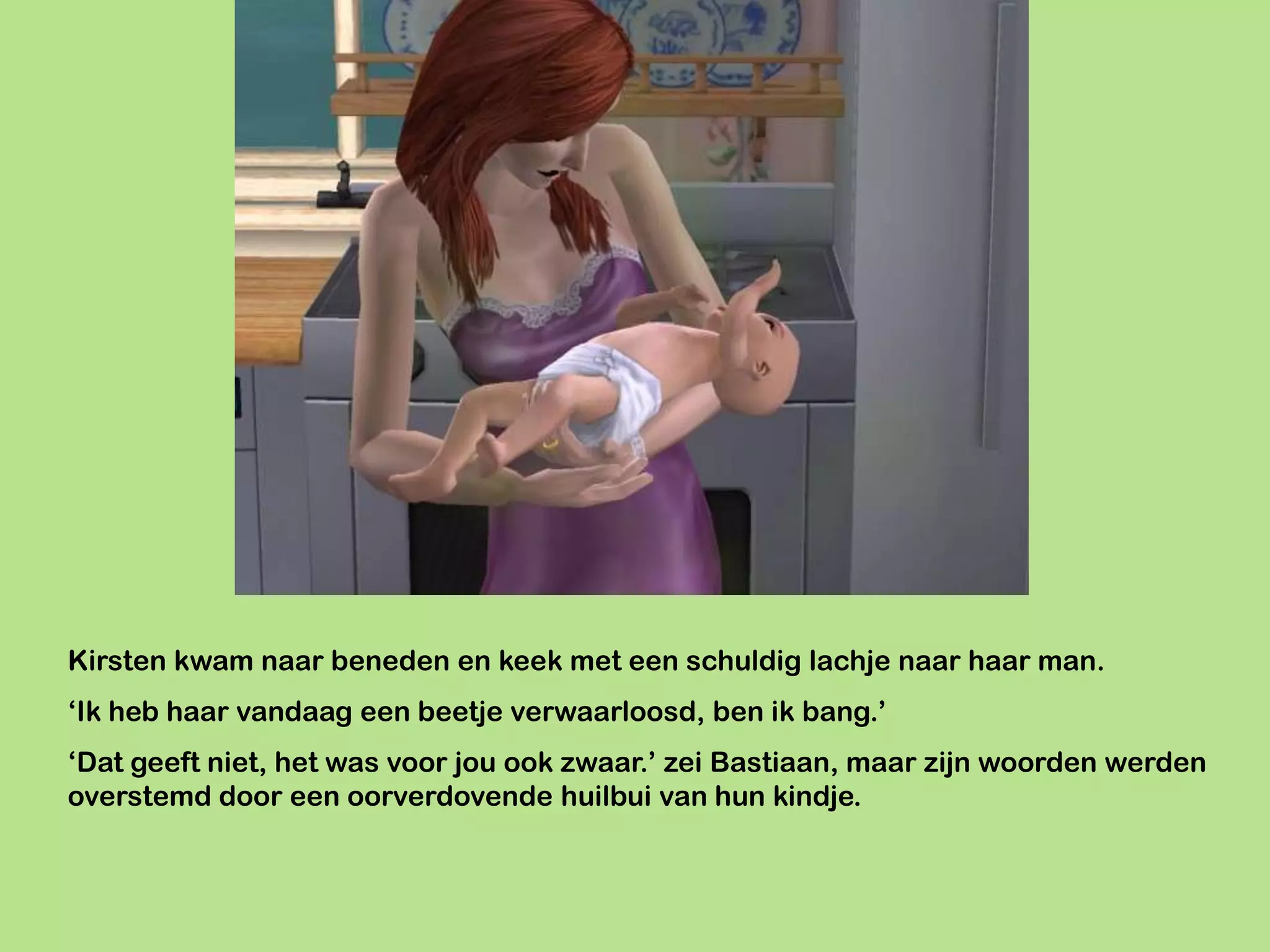 Kirsten kwam naar beneden en keek met een schuldig lachje naar haar man.
‘Ik heb haar vandaag een beetje verwaarloosd, ben ik bang.’
‘Dat geeft niet, het was voor jou ook zwaar.’ zei Bastiaan, maar zijn woorden werden
overstemd door een oorverdovende huilbui van hun kindje.
 
