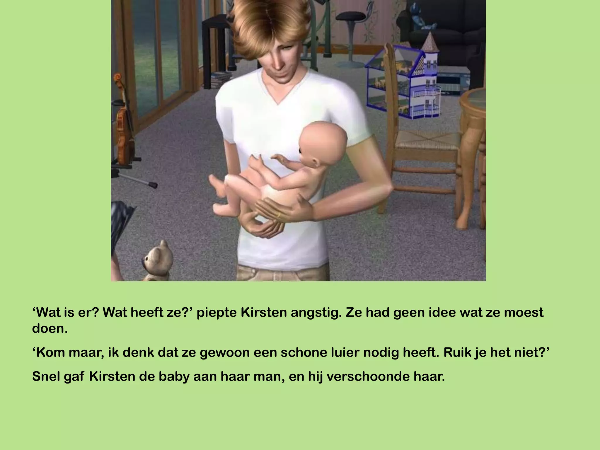 ‘Wat is er? Wat heeft ze?’ piepte Kirsten angstig. Ze had geen idee wat ze moest
doen.
‘Kom maar, ik denk dat ze gewoon een schone luier nodig heeft. Ruik je het niet?’
Snel gaf Kirsten de baby aan haar man, en hij verschoonde haar.
 