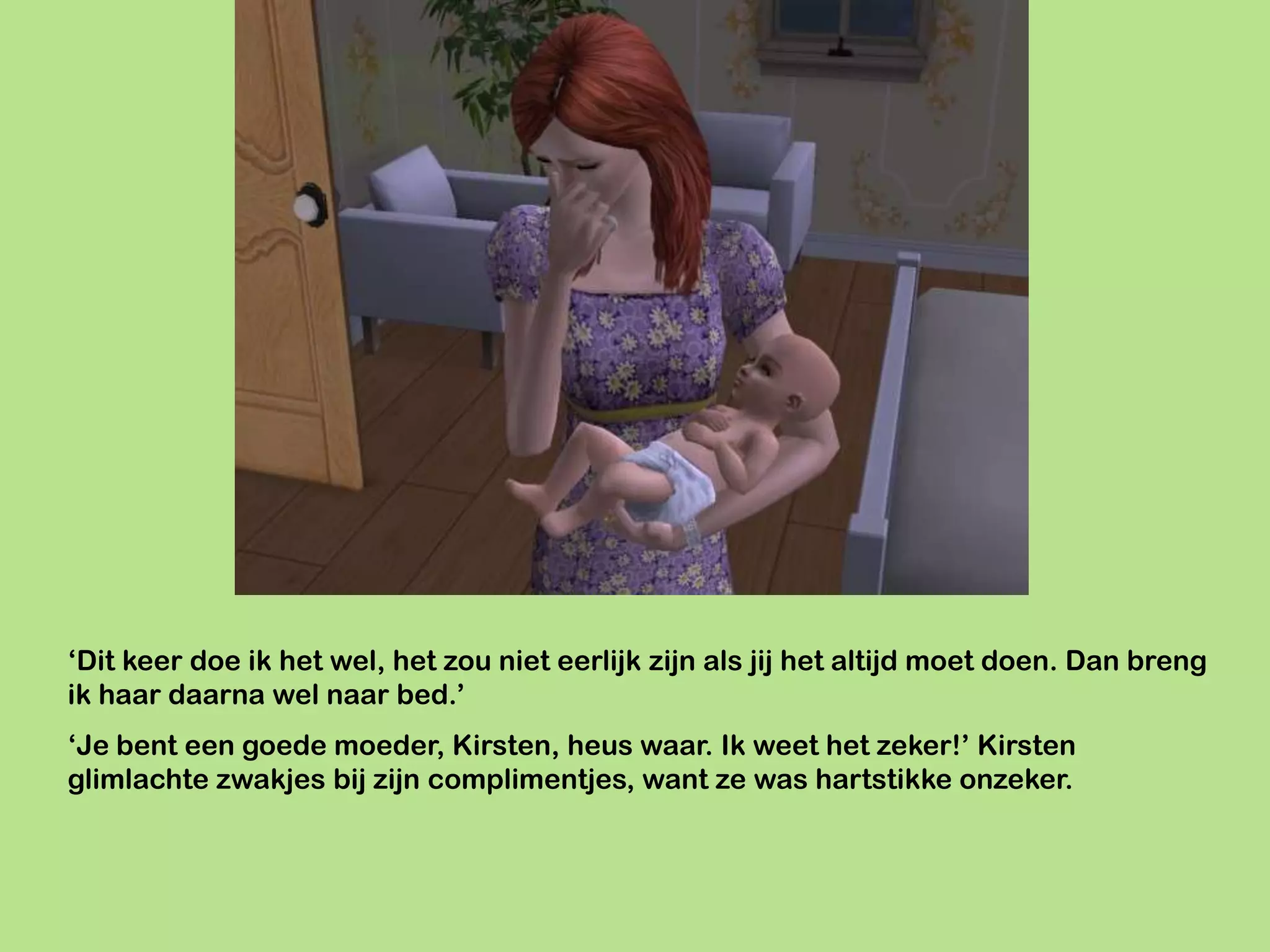 ‘Dit keer doe ik het wel, het zou niet eerlijk zijn als jij het altijd moet doen. Dan breng
ik haar daarna wel naar bed.’
‘Je bent een goede moeder, Kirsten, heus waar. Ik weet het zeker!’ Kirsten
glimlachte zwakjes bij zijn complimentjes, want ze was hartstikke onzeker.
 