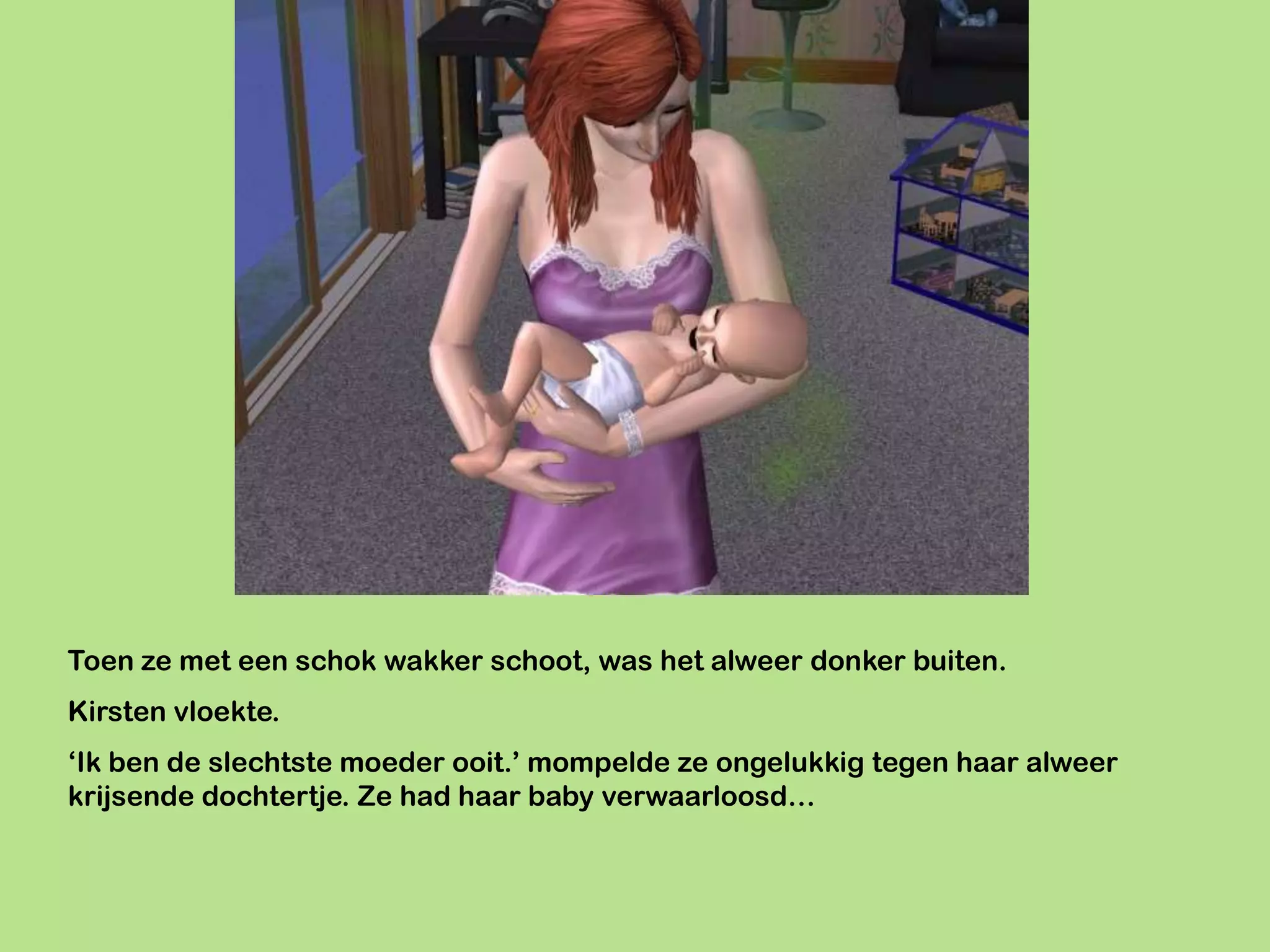 Toen ze met een schok wakker schoot, was het alweer donker buiten.
Kirsten vloekte.
‘Ik ben de slechtste moeder ooit.’ mompelde ze ongelukkig tegen haar alweer
krijsende dochtertje. Ze had haar baby verwaarloosd…
 