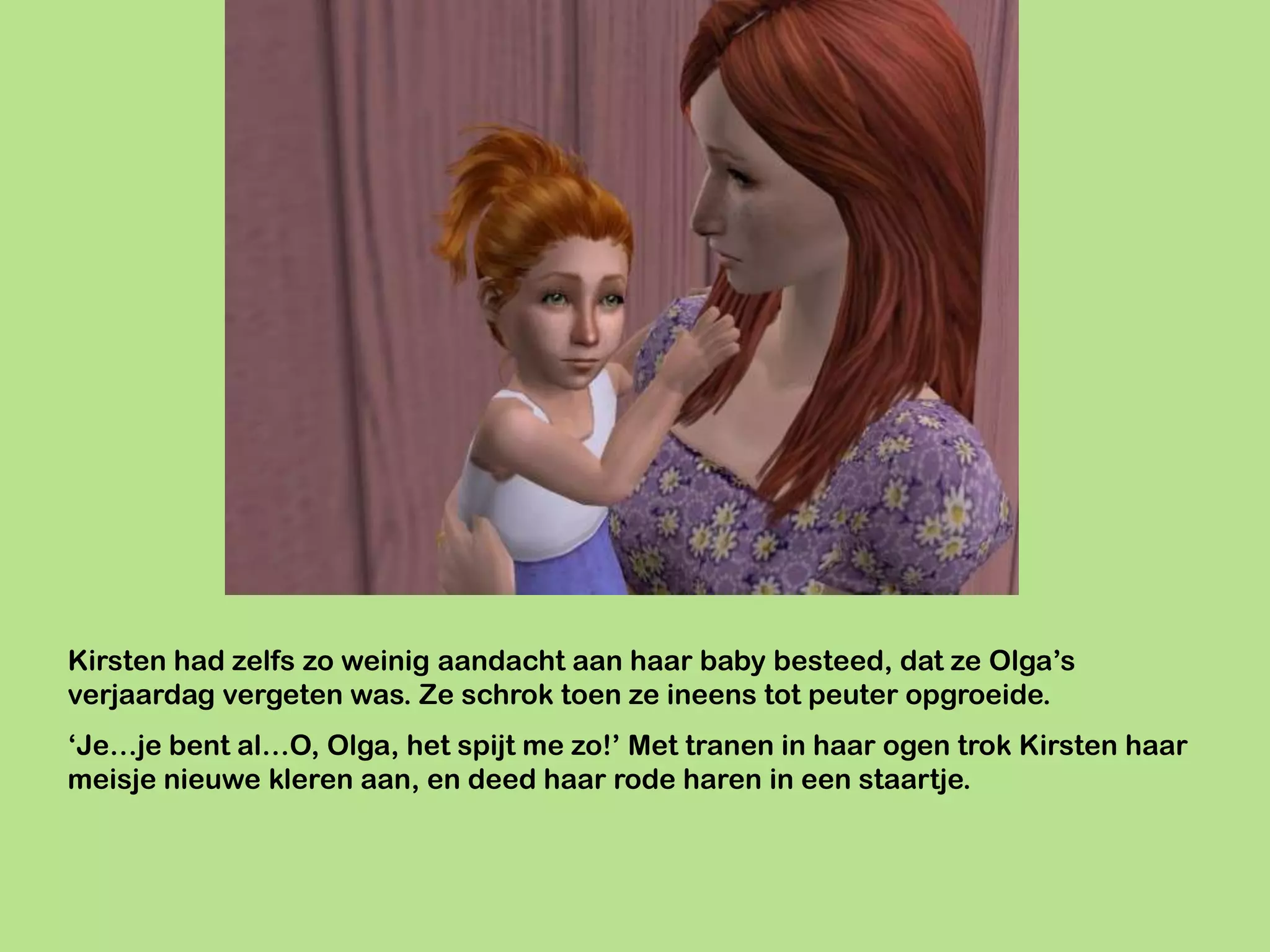 Kirsten had zelfs zo weinig aandacht aan haar baby besteed, dat ze Olga’s
verjaardag vergeten was. Ze schrok toen ze ineens tot peuter opgroeide.
‘Je…je bent al…O, Olga, het spijt me zo!’ Met tranen in haar ogen trok Kirsten haar
meisje nieuwe kleren aan, en deed haar rode haren in een staartje.
 