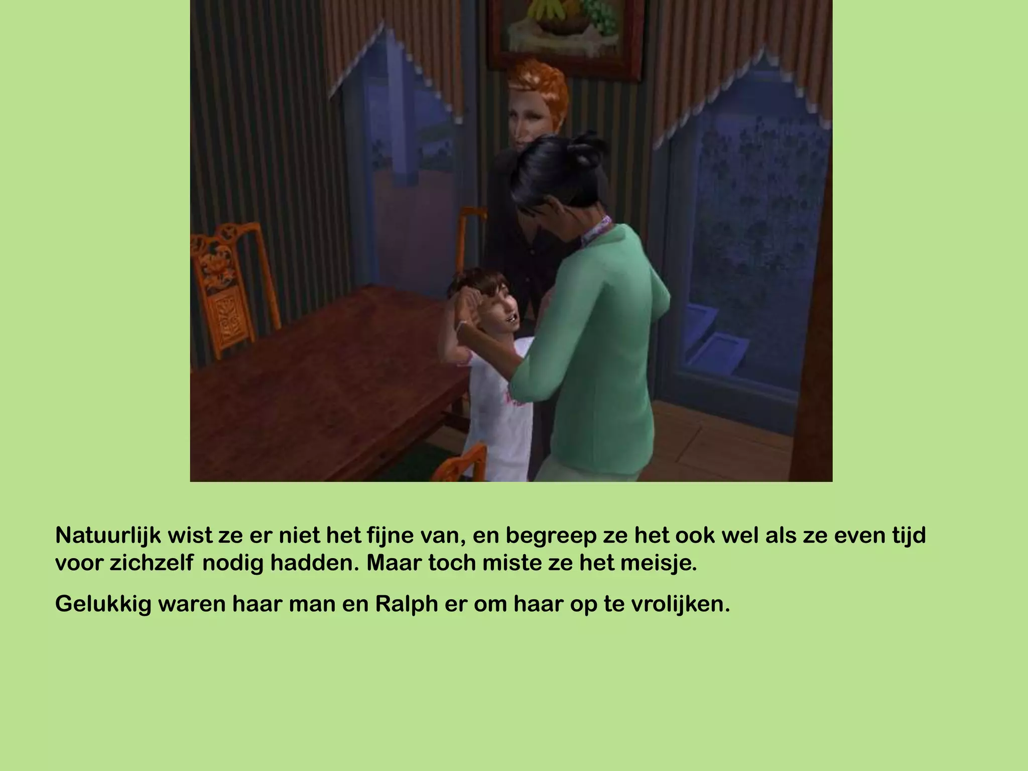 Natuurlijk wist ze er niet het fijne van, en begreep ze het ook wel als ze even tijd
voor zichzelf nodig hadden. Maar toch miste ze het meisje.
Gelukkig waren haar man en Ralph er om haar op te vrolijken.
 