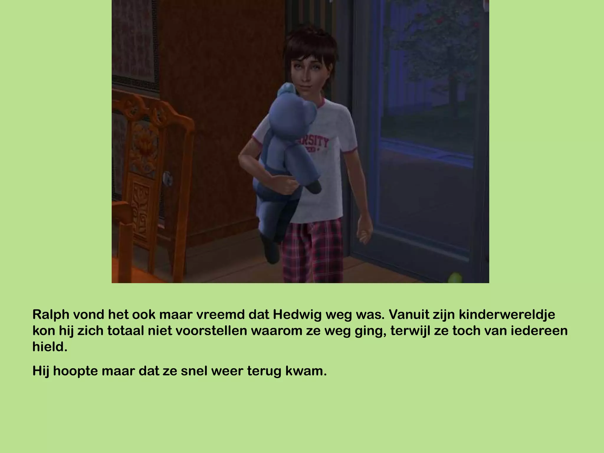 Ralph vond het ook maar vreemd dat Hedwig weg was. Vanuit zijn kinderwereldje
kon hij zich totaal niet voorstellen waarom ze weg ging, terwijl ze toch van iedereen
hield.
Hij hoopte maar dat ze snel weer terug kwam.
 