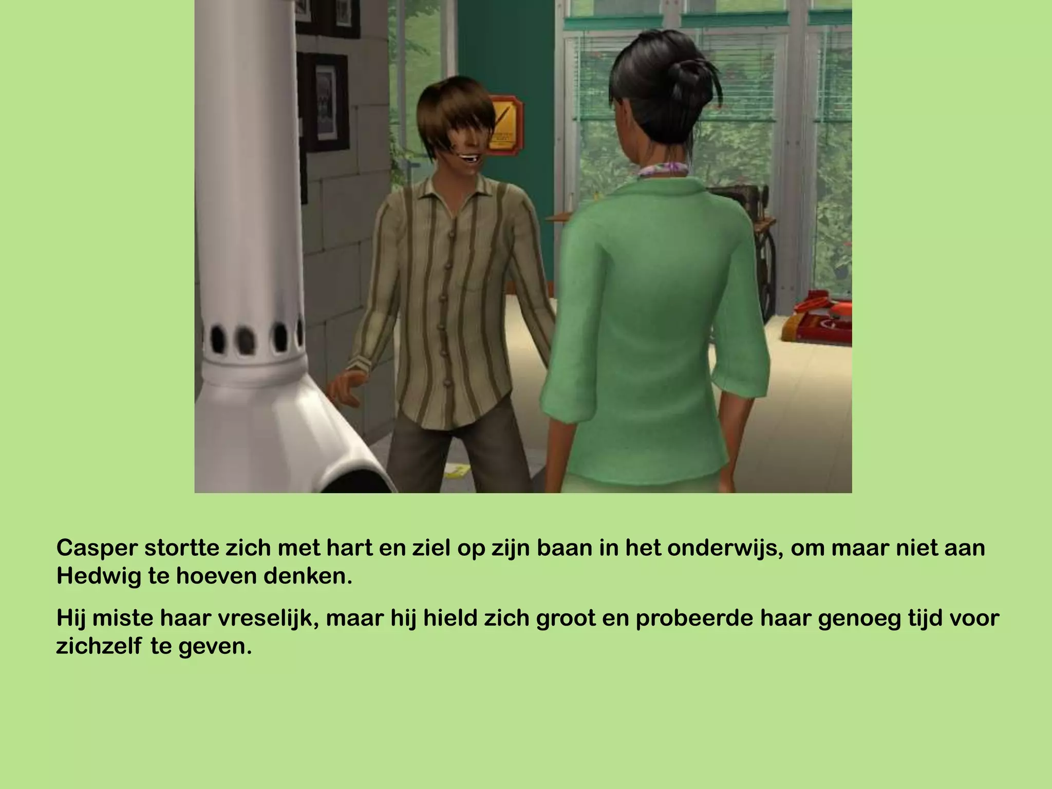 Casper stortte zich met hart en ziel op zijn baan in het onderwijs, om maar niet aan
Hedwig te hoeven denken.
Hij miste haar vreselijk, maar hij hield zich groot en probeerde haar genoeg tijd voor
zichzelf te geven.
 