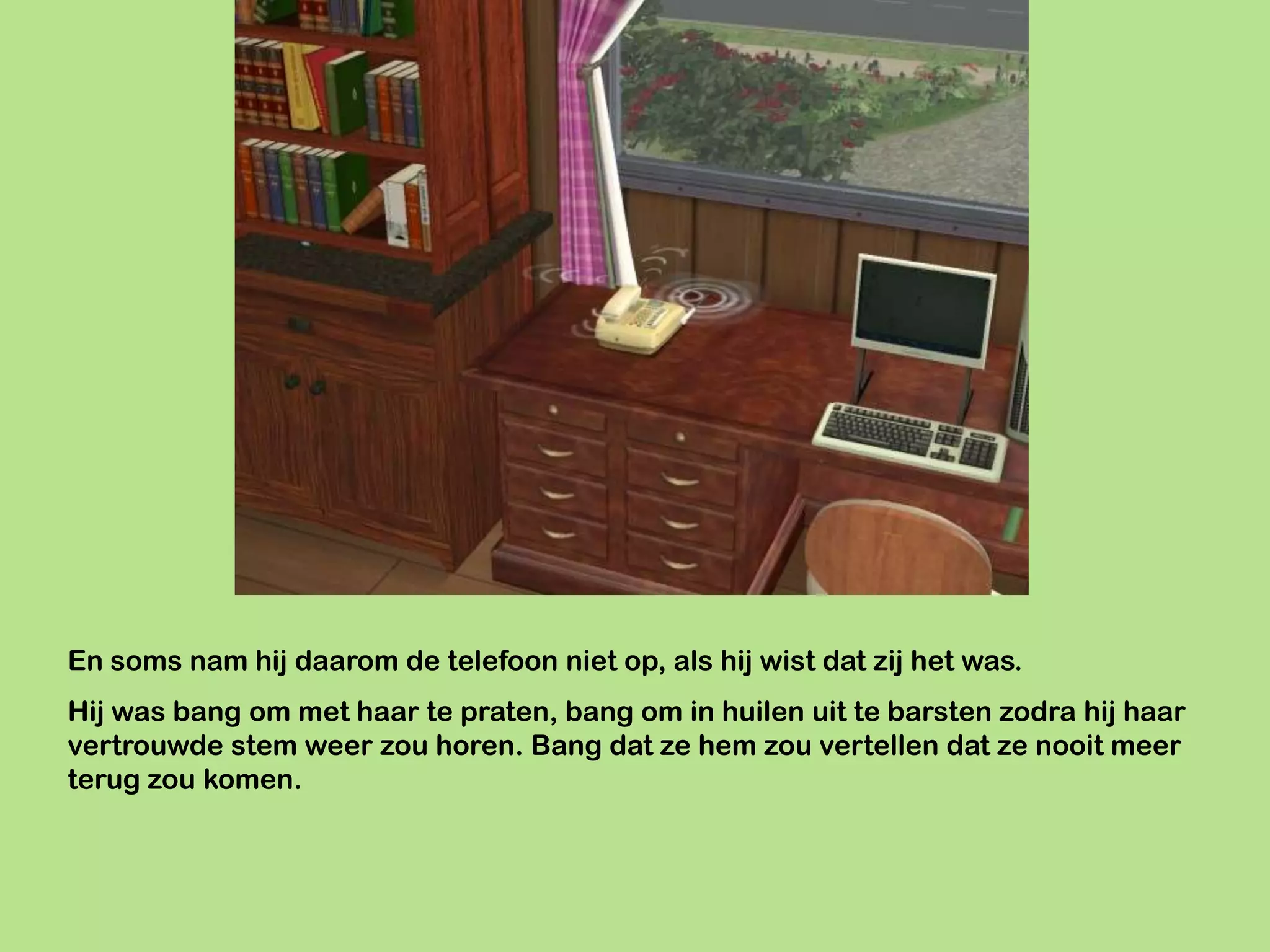 En soms nam hij daarom de telefoon niet op, als hij wist dat zij het was.
Hij was bang om met haar te praten, bang om in huilen uit te barsten zodra hij haar
vertrouwde stem weer zou horen. Bang dat ze hem zou vertellen dat ze nooit meer
terug zou komen.
 