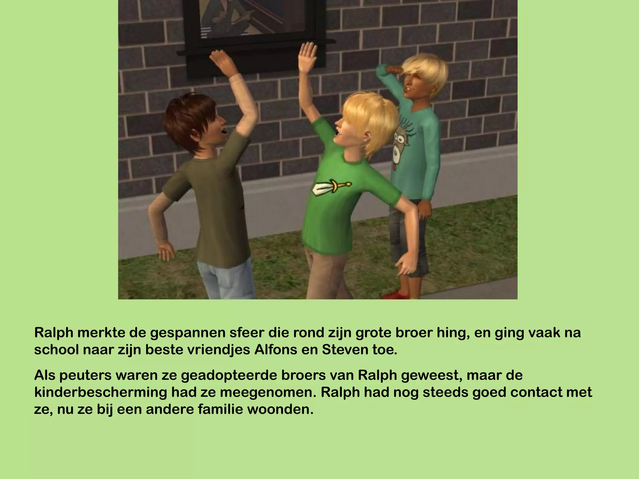 Ralph merkte de gespannen sfeer die rond zijn grote broer hing, en ging vaak na
school naar zijn beste vriendjes Alfons en Steven toe.
Als peuters waren ze geadopteerde broers van Ralph geweest, maar de
kinderbescherming had ze meegenomen. Ralph had nog steeds goed contact met
ze, nu ze bij een andere familie woonden.
 