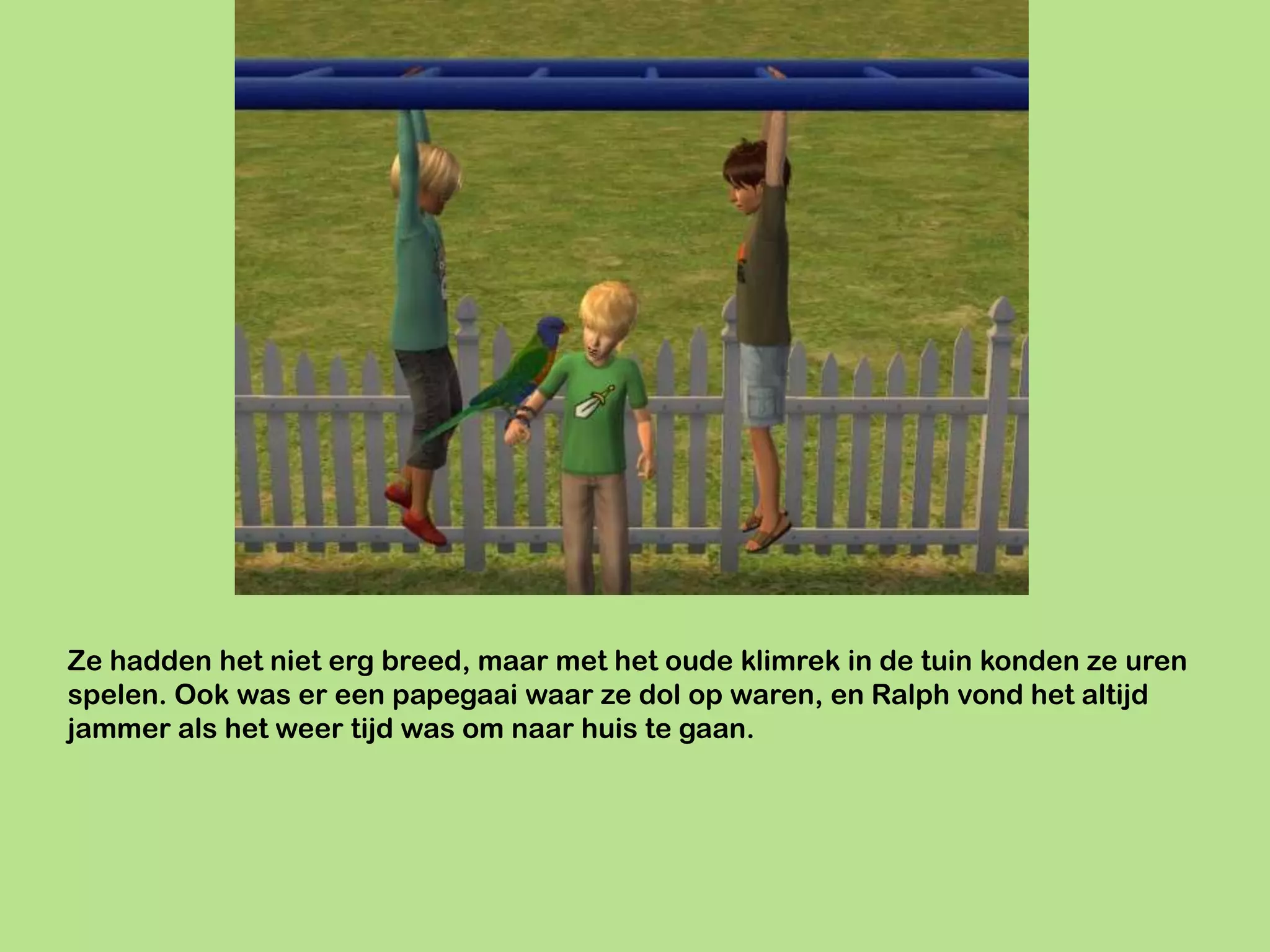 Ze hadden het niet erg breed, maar met het oude klimrek in de tuin konden ze uren
spelen. Ook was er een papegaai waar ze dol op waren, en Ralph vond het altijd
jammer als het weer tijd was om naar huis te gaan.
 