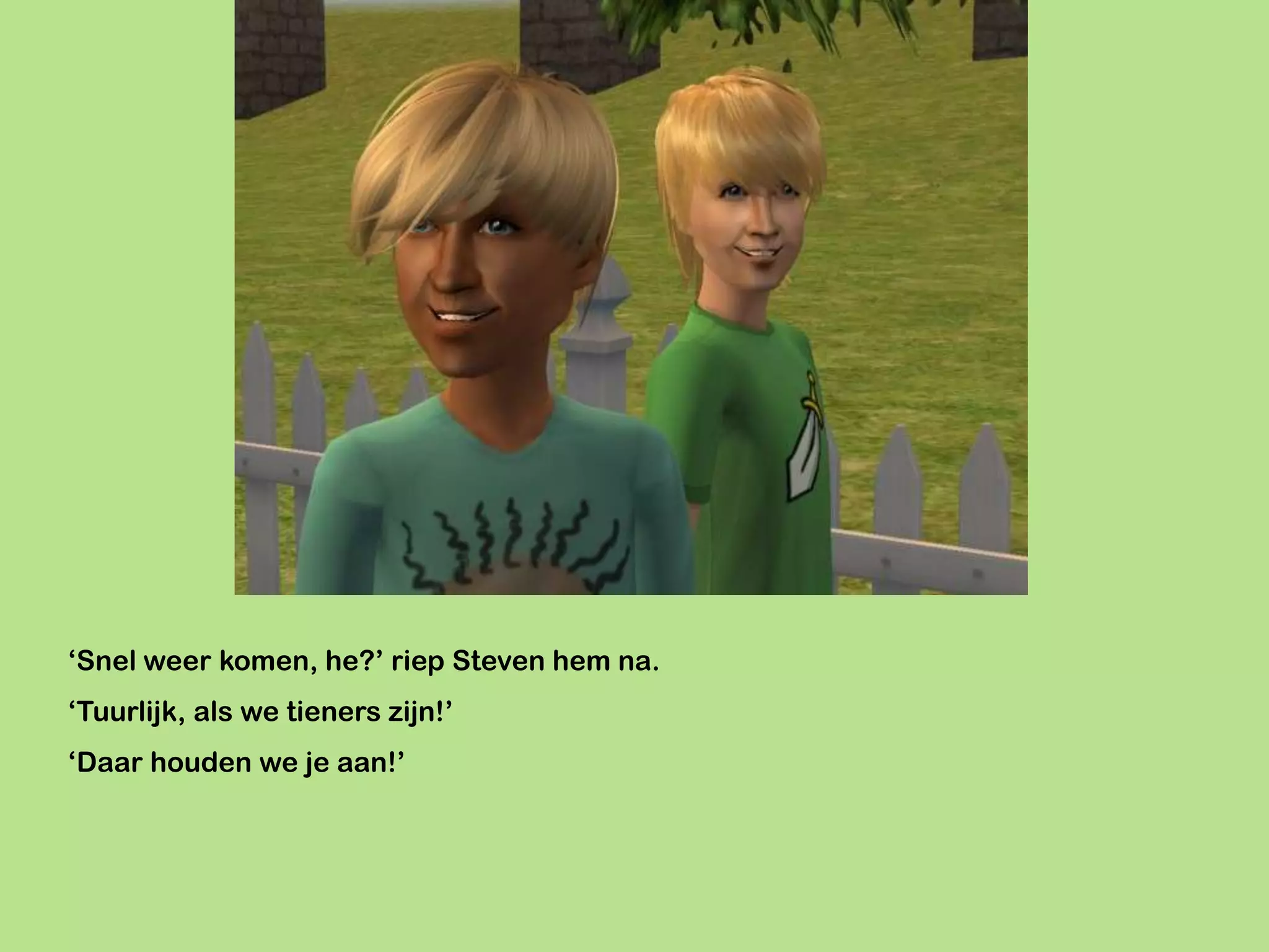 ‘Snel weer komen, he?’ riep Steven hem na.
‘Tuurlijk, als we tieners zijn!’
‘Daar houden we je aan!’
 
