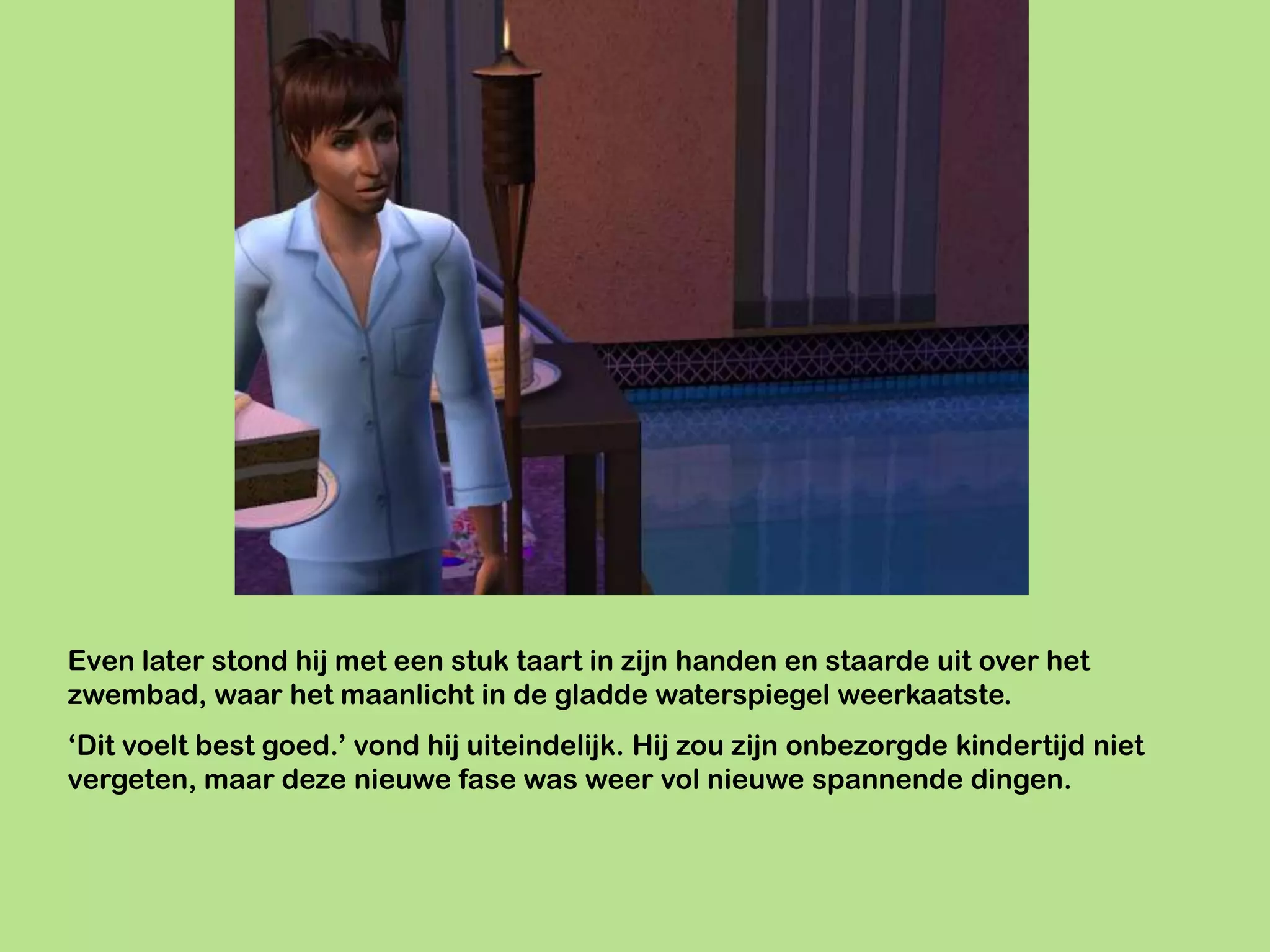 Even later stond hij met een stuk taart in zijn handen en staarde uit over het
zwembad, waar het maanlicht in de gladde waterspiegel weerkaatste.
‘Dit voelt best goed.’ vond hij uiteindelijk. Hij zou zijn onbezorgde kindertijd niet
vergeten, maar deze nieuwe fase was weer vol nieuwe spannende dingen.
 