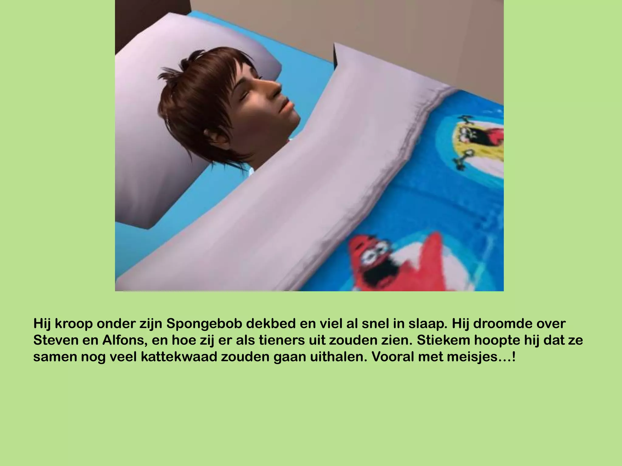 Hij kroop onder zijn Spongebob dekbed en viel al snel in slaap. Hij droomde over
Steven en Alfons, en hoe zij er als tieners uit zouden zien. Stiekem hoopte hij dat ze
samen nog veel kattekwaad zouden gaan uithalen. Vooral met meisjes…!
 