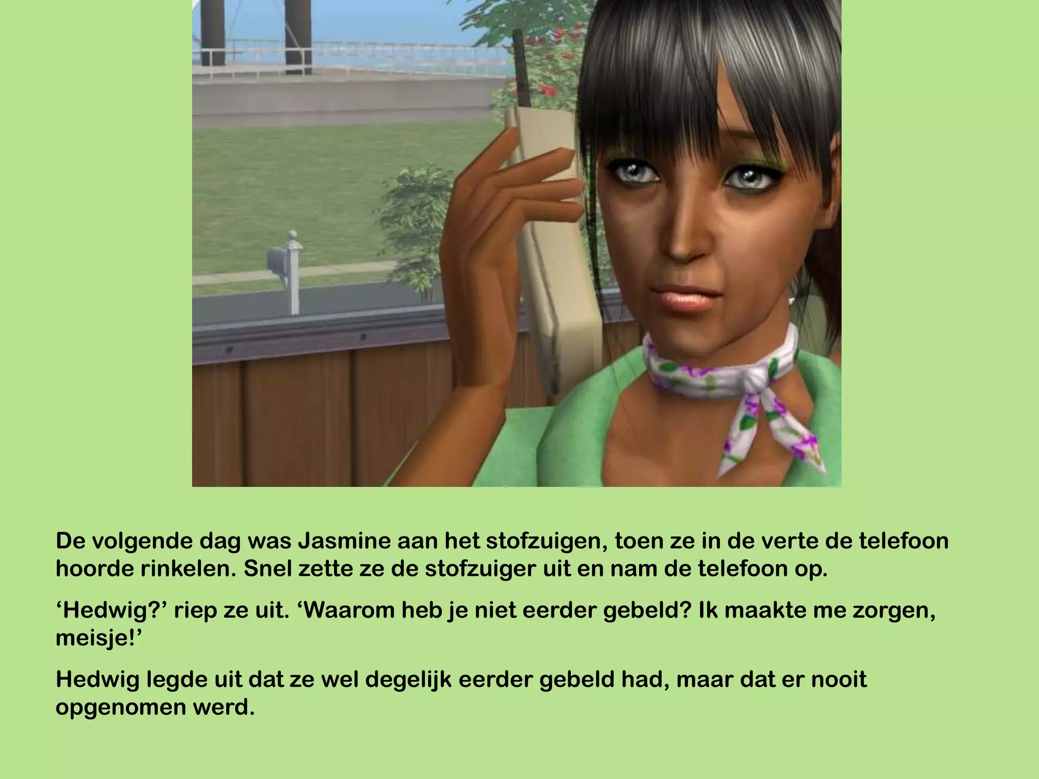 De volgende dag was Jasmine aan het stofzuigen, toen ze in de verte de telefoon
hoorde rinkelen. Snel zette ze de stofzuiger uit en nam de telefoon op.
‘Hedwig?’ riep ze uit. ‘Waarom heb je niet eerder gebeld? Ik maakte me zorgen,
meisje!’
Hedwig legde uit dat ze wel degelijk eerder gebeld had, maar dat er nooit
opgenomen werd.
 