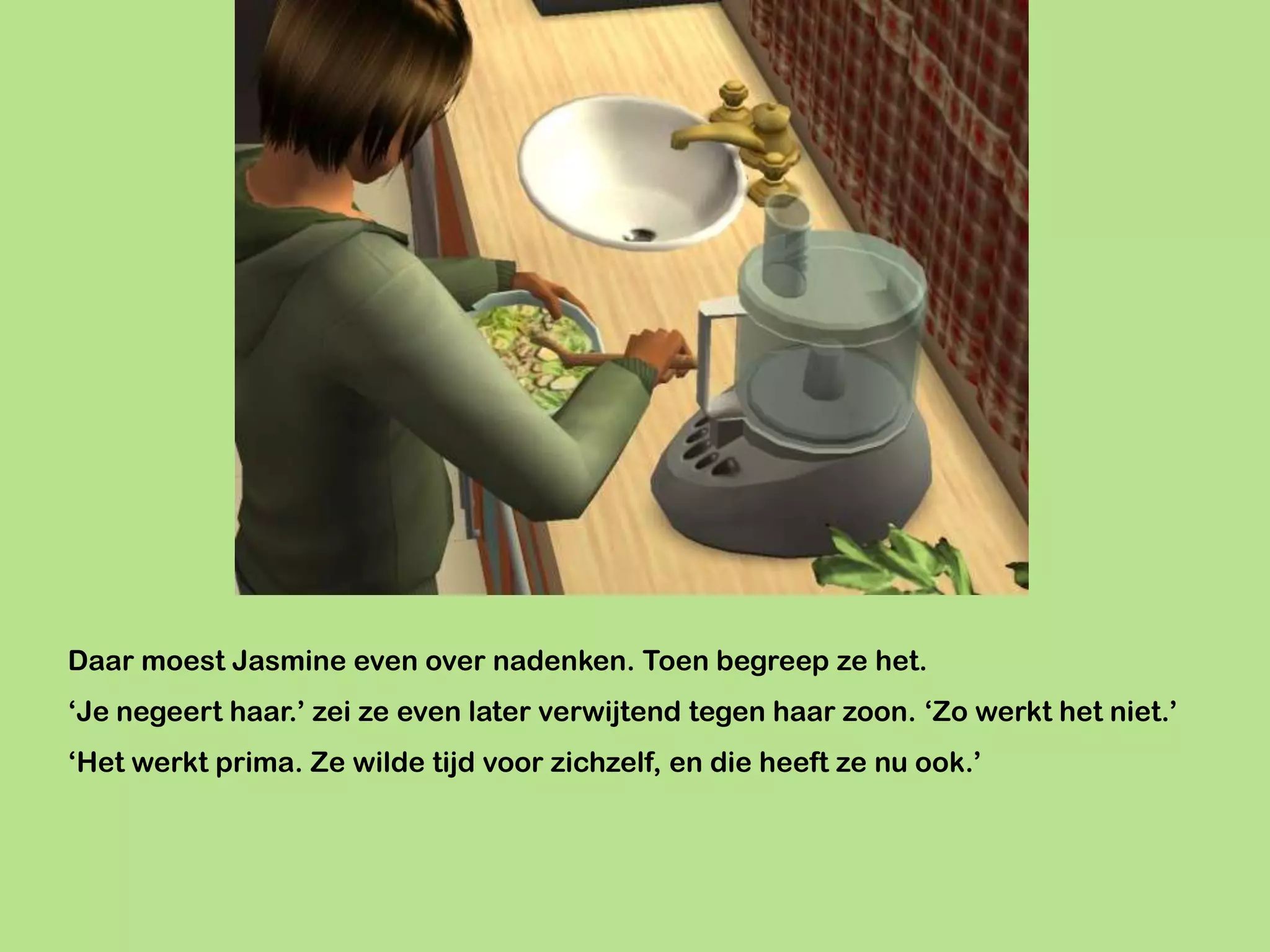 Daar moest Jasmine even over nadenken. Toen begreep ze het.
‘Je negeert haar.’ zei ze even later verwijtend tegen haar zoon. ‘Zo werkt het niet.’
‘Het werkt prima. Ze wilde tijd voor zichzelf, en die heeft ze nu ook.’
 