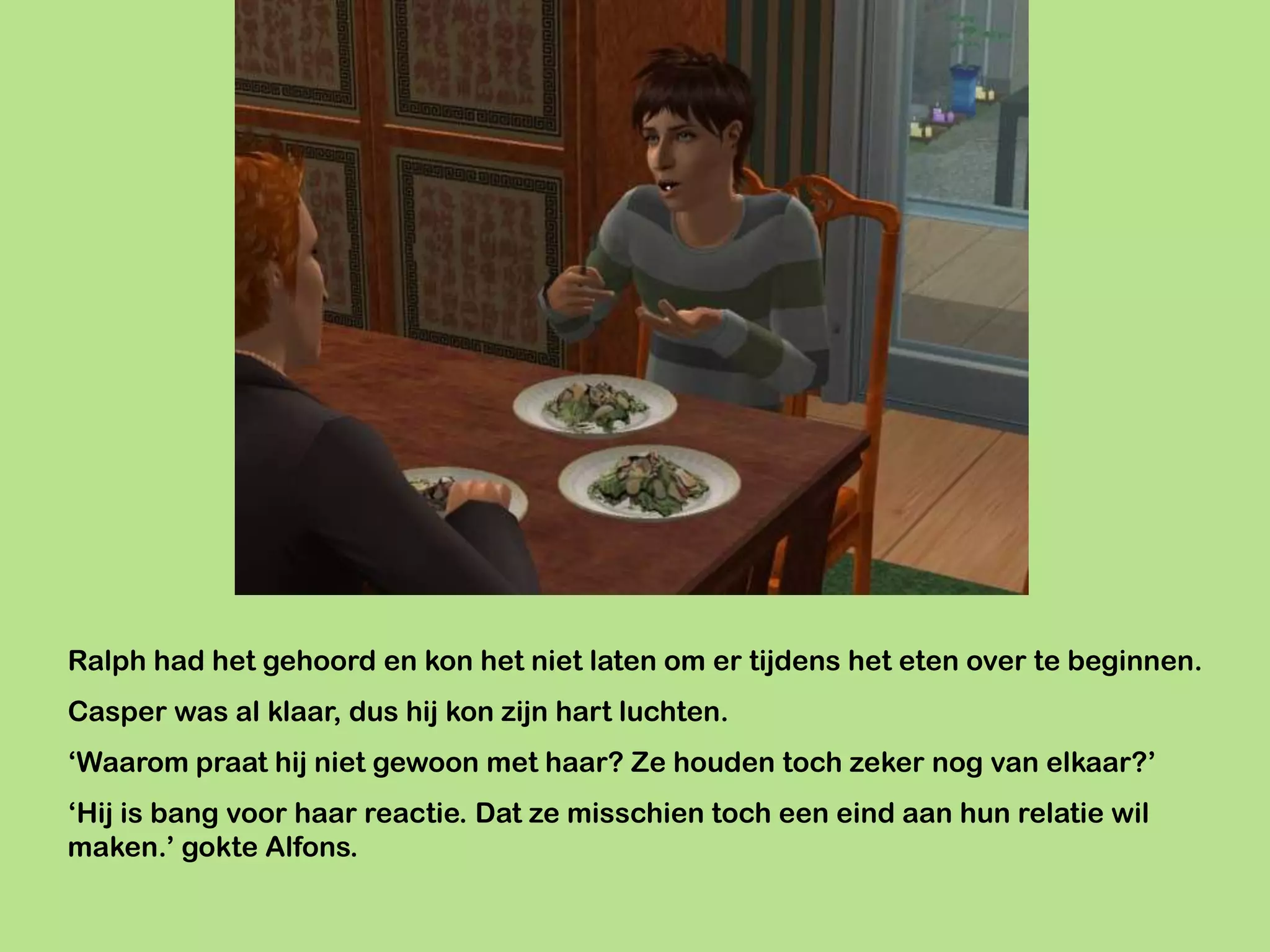 Ralph had het gehoord en kon het niet laten om er tijdens het eten over te beginnen.
Casper was al klaar, dus hij kon zijn hart luchten.
‘Waarom praat hij niet gewoon met haar? Ze houden toch zeker nog van elkaar?’
‘Hij is bang voor haar reactie. Dat ze misschien toch een eind aan hun relatie wil
maken.’ gokte Alfons.
 