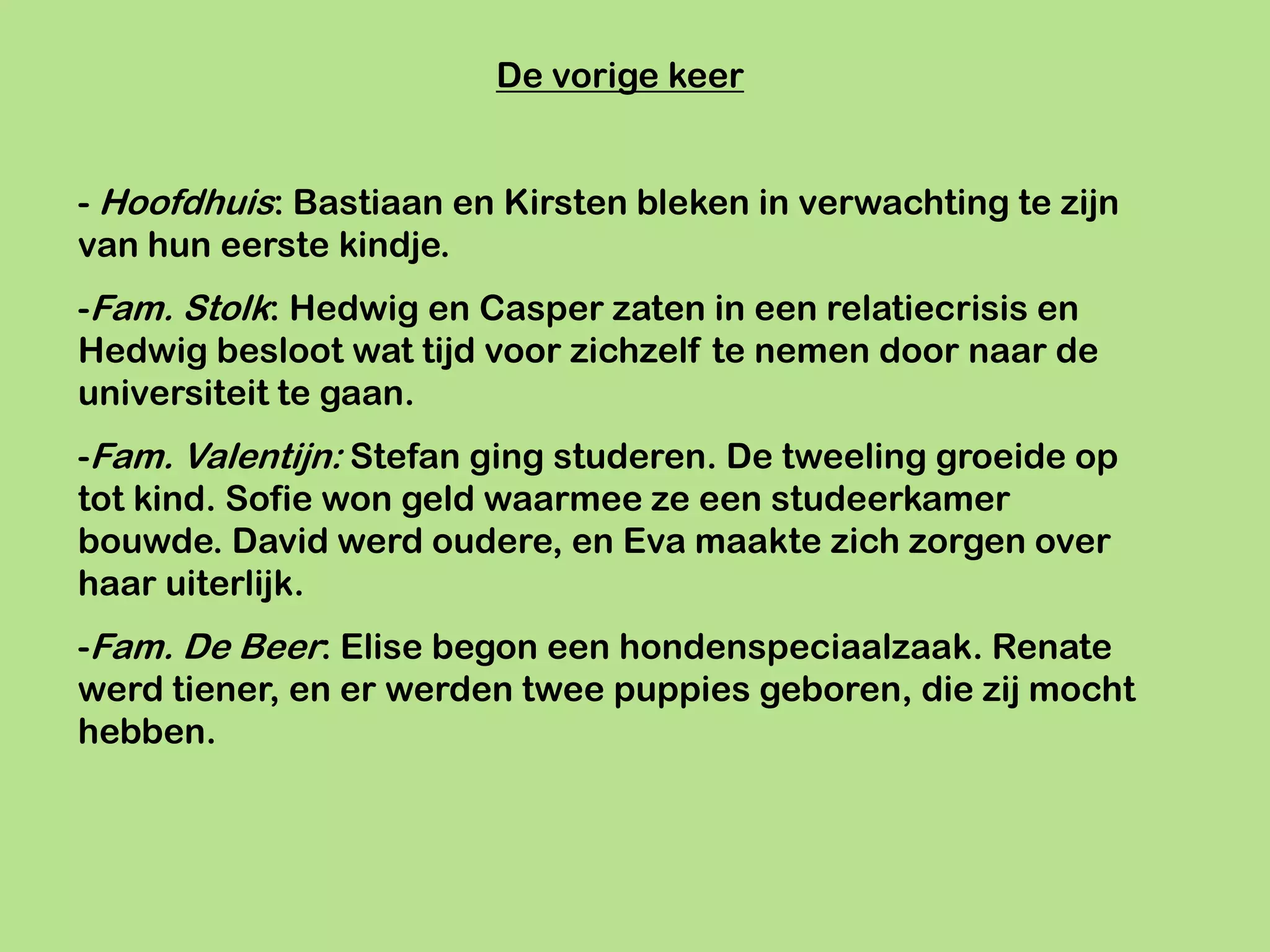 De vorige keer


- Hoofdhuis: Bastiaan en Kirsten bleken in verwachting te zijn
van hun eerste kindje.
-Fam. Stolk: Hedwig en Casper zaten in een relatiecrisis en
Hedwig besloot wat tijd voor zichzelf te nemen door naar de
universiteit te gaan.
-Fam. Valentijn: Stefan ging studeren. De tweeling groeide op
tot kind. Sofie won geld waarmee ze een studeerkamer
bouwde. David werd oudere, en Eva maakte zich zorgen over
haar uiterlijk.
-Fam. De Beer: Elise begon een hondenspeciaalzaak. Renate
werd tiener, en er werden twee puppies geboren, die zij mocht
hebben.
 
