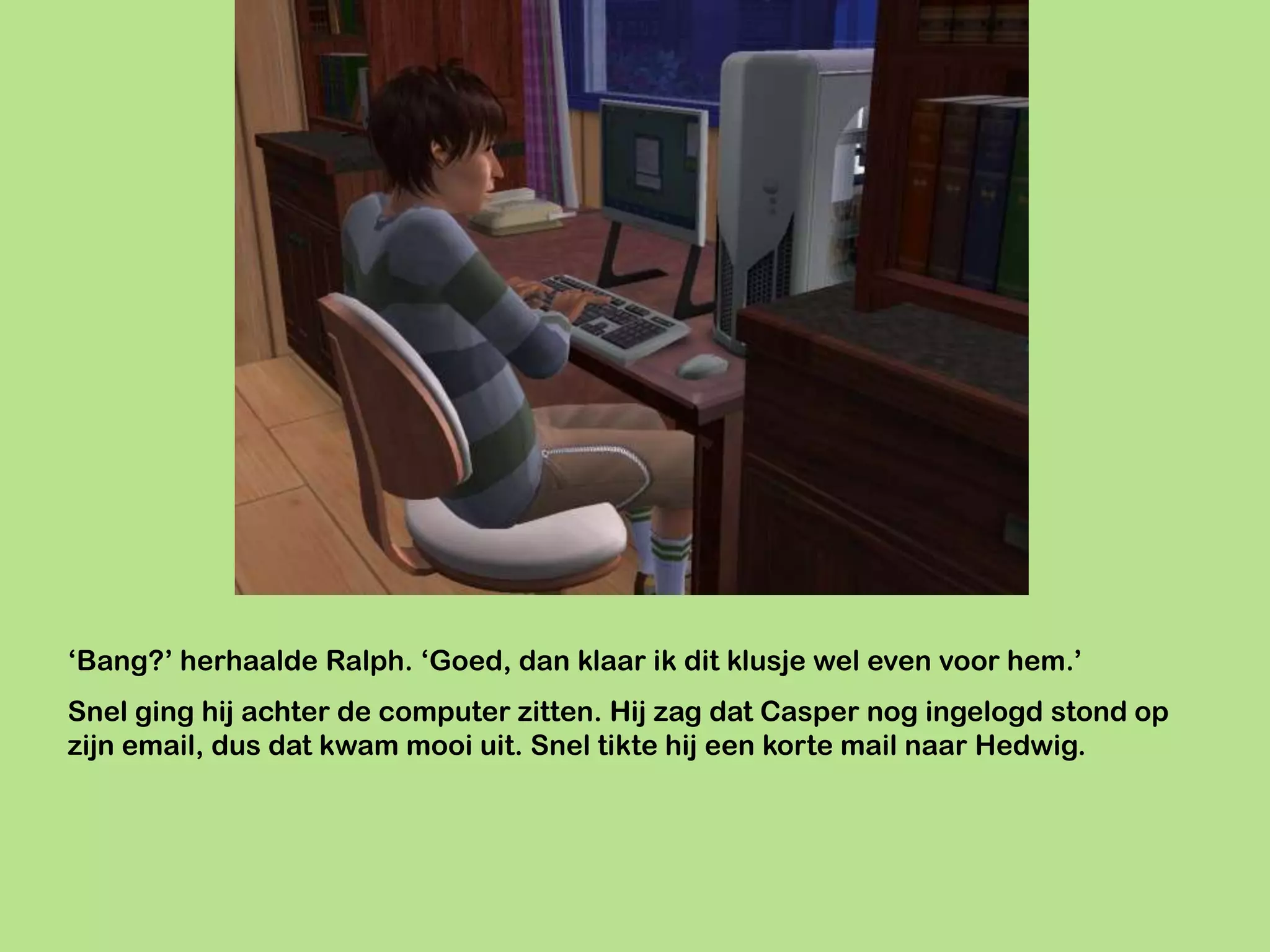 ‘Bang?’ herhaalde Ralph. ‘Goed, dan klaar ik dit klusje wel even voor hem.’
Snel ging hij achter de computer zitten. Hij zag dat Casper nog ingelogd stond op
zijn email, dus dat kwam mooi uit. Snel tikte hij een korte mail naar Hedwig.
 