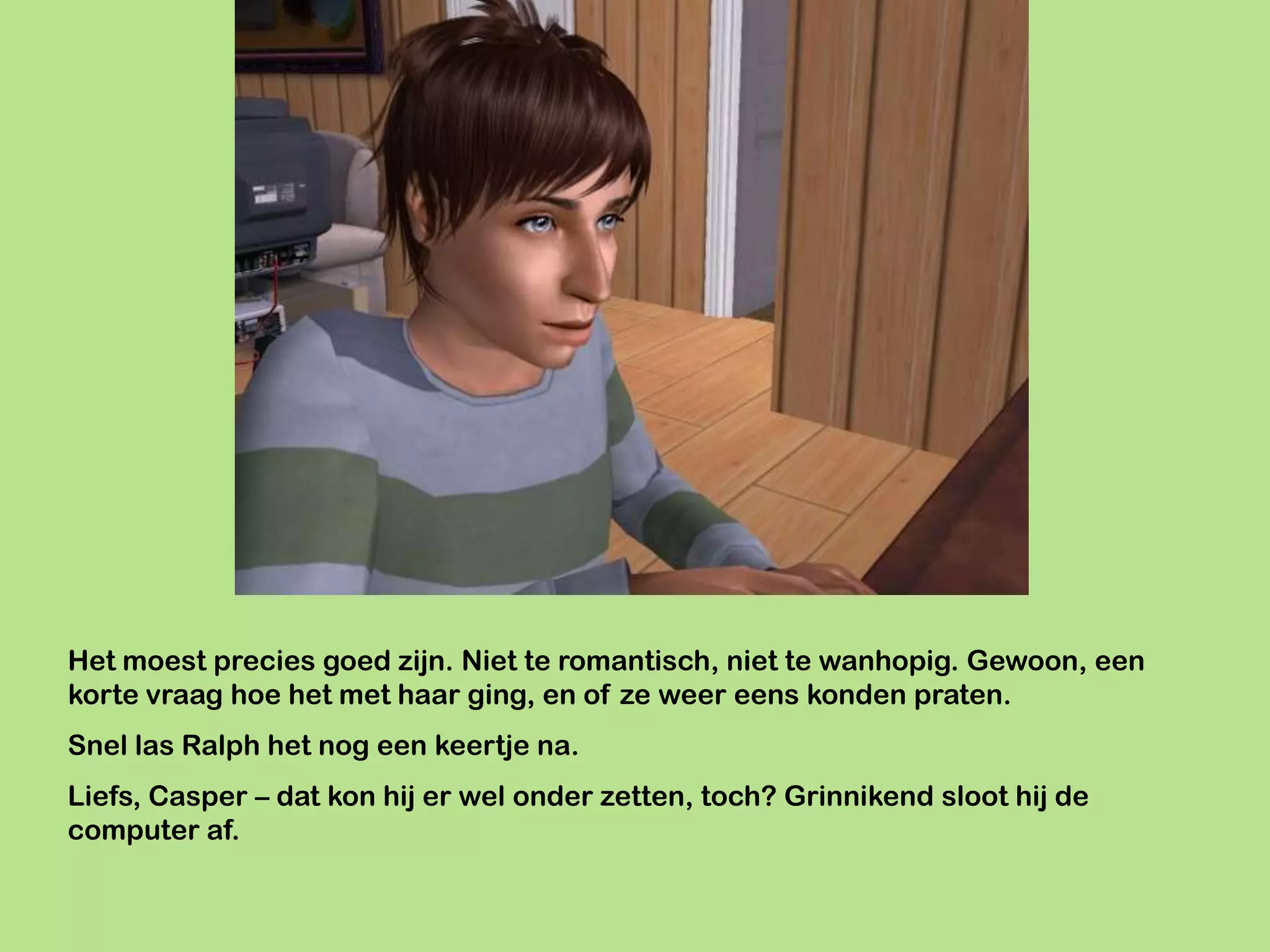Het moest precies goed zijn. Niet te romantisch, niet te wanhopig. Gewoon, een
korte vraag hoe het met haar ging, en of ze weer eens konden praten.
Snel las Ralph het nog een keertje na.
Liefs, Casper – dat kon hij er wel onder zetten, toch? Grinnikend sloot hij de
computer af.
 