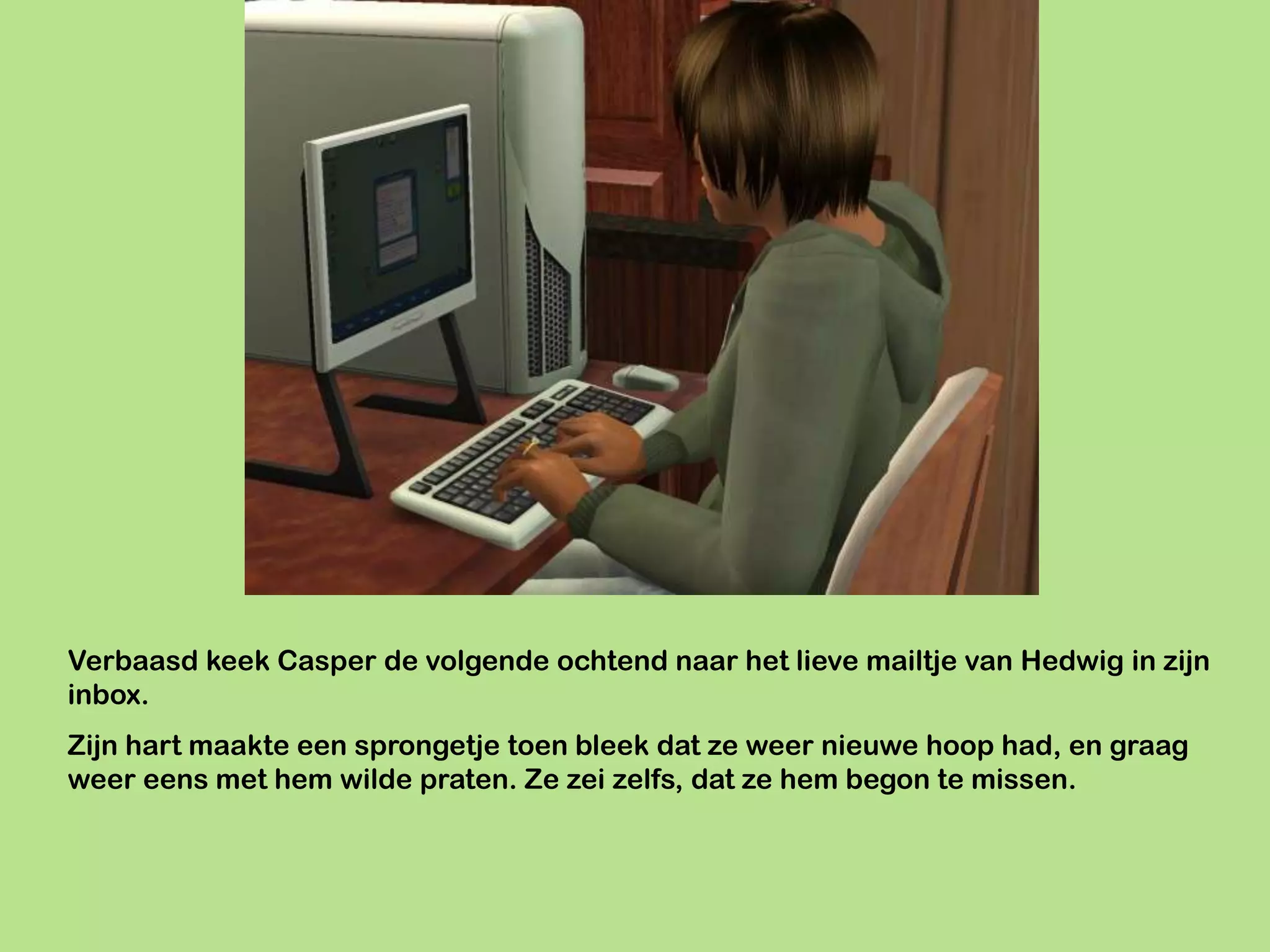 Verbaasd keek Casper de volgende ochtend naar het lieve mailtje van Hedwig in zijn
inbox.
Zijn hart maakte een sprongetje toen bleek dat ze weer nieuwe hoop had, en graag
weer eens met hem wilde praten. Ze zei zelfs, dat ze hem begon te missen.
 