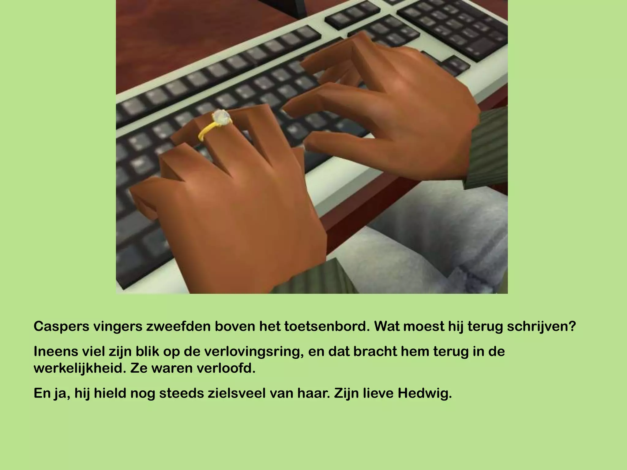 Caspers vingers zweefden boven het toetsenbord. Wat moest hij terug schrijven?
Ineens viel zijn blik op de verlovingsring, en dat bracht hem terug in de
werkelijkheid. Ze waren verloofd.
En ja, hij hield nog steeds zielsveel van haar. Zijn lieve Hedwig.
 