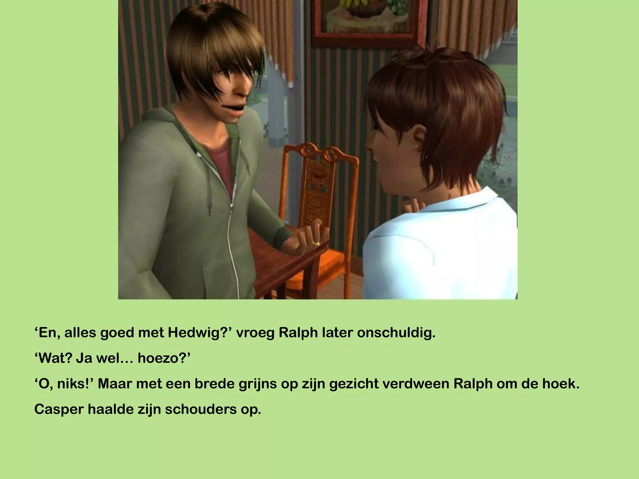 ‘En, alles goed met Hedwig?’ vroeg Ralph later onschuldig.
‘Wat? Ja wel… hoezo?’
‘O, niks!’ Maar met een brede grijns op zijn gezicht verdween Ralph om de hoek.
Casper haalde zijn schouders op.
 