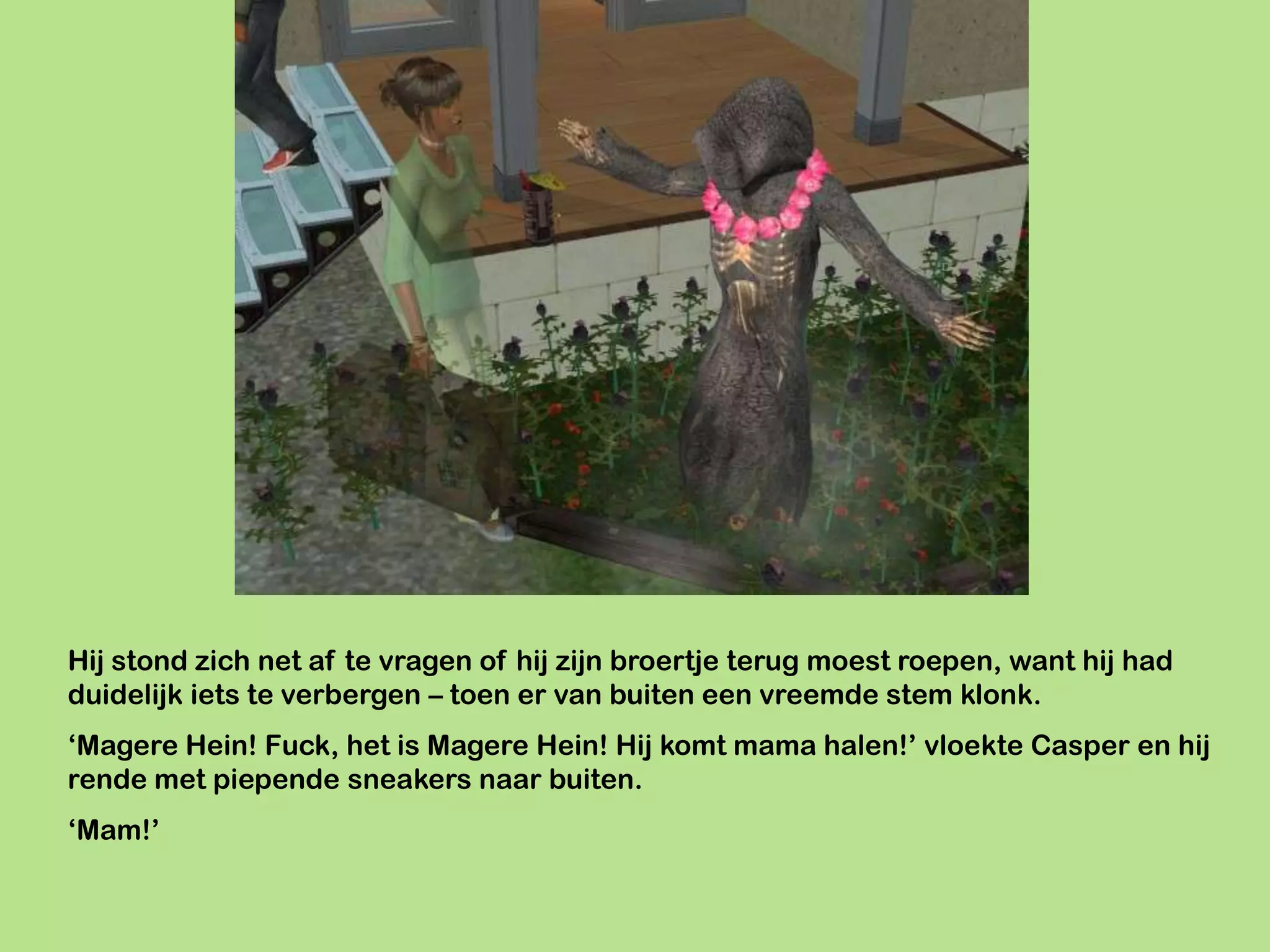 Hij stond zich net af te vragen of hij zijn broertje terug moest roepen, want hij had
duidelijk iets te verbergen – toen er van buiten een vreemde stem klonk.
‘Magere Hein! Fuck, het is Magere Hein! Hij komt mama halen!’ vloekte Casper en hij
rende met piepende sneakers naar buiten.
‘Mam!’
 